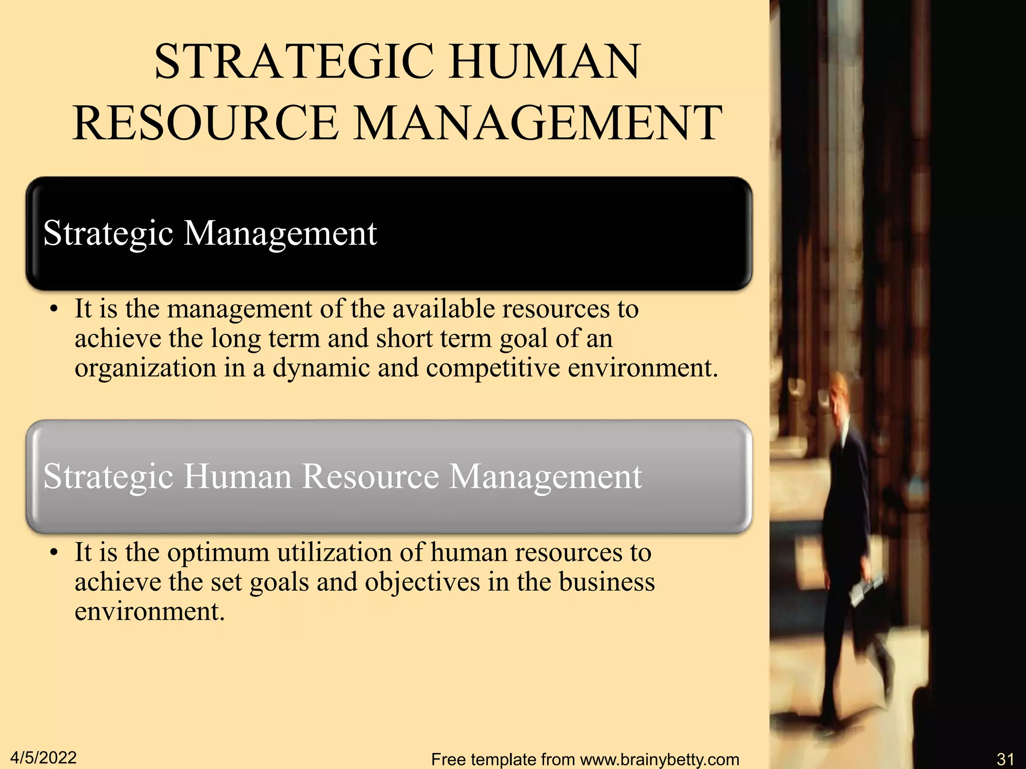 Strategic Management
• It is the management of the available resources to
achieve the long term and short term goal of an
organization in a dynamic and competitive environment.
Strategic Human Resource Management
• It is the optimum utilization of human resources to
achieve the set goals and objectives in the business
environment.
4/5/2022 Free template from www.brainybetty.com 31
STRATEGIC HUMAN
RESOURCE MANAGEMENT
 