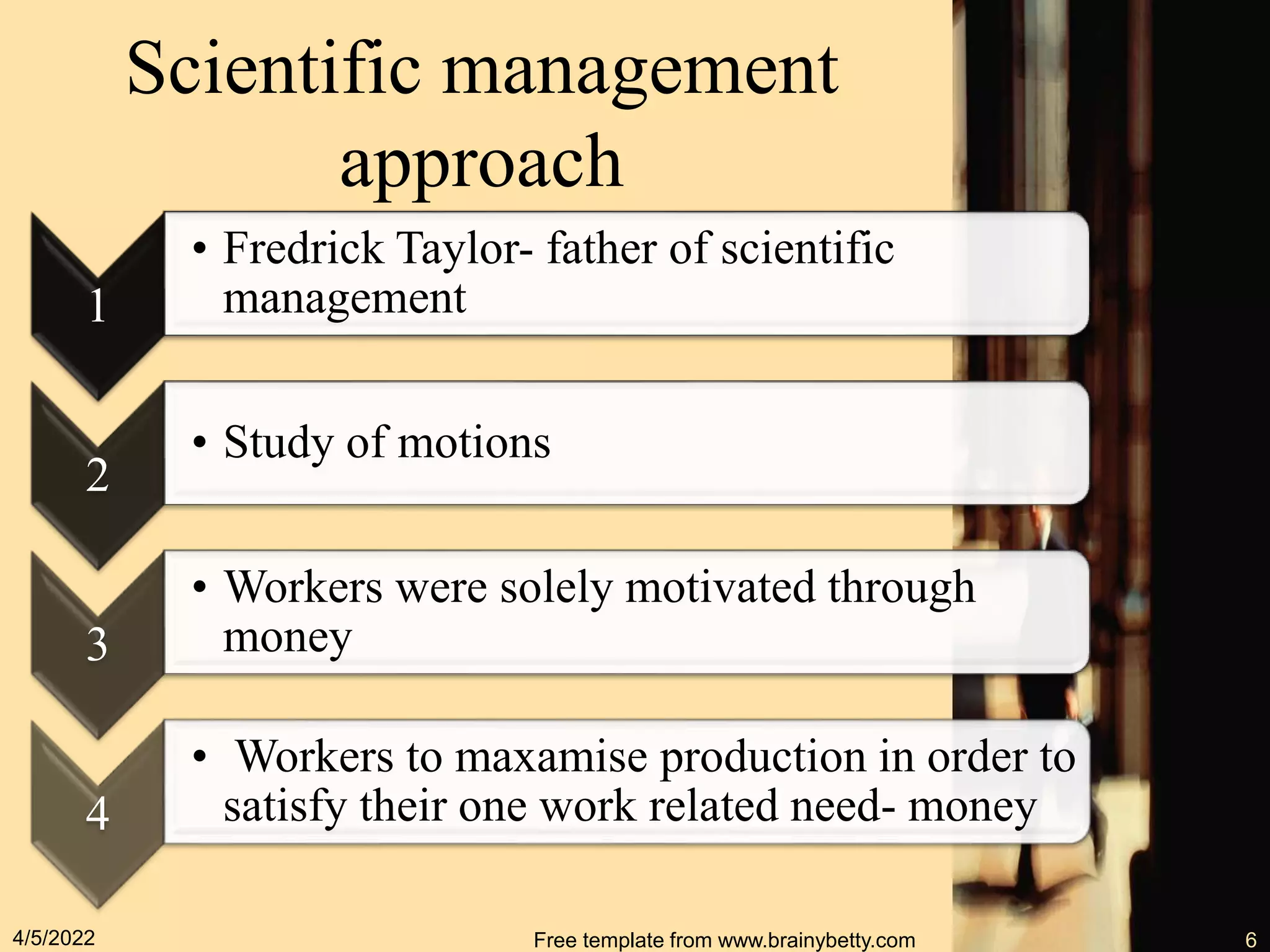 Scientific management
approach
1
• Fredrick Taylor- father of scientific
management
2
• Study of motions
3
• Workers were solely motivated through
money
4
• Workers to maxamise production in order to
satisfy their one work related need- money
4/5/2022 Free template from www.brainybetty.com 6
 