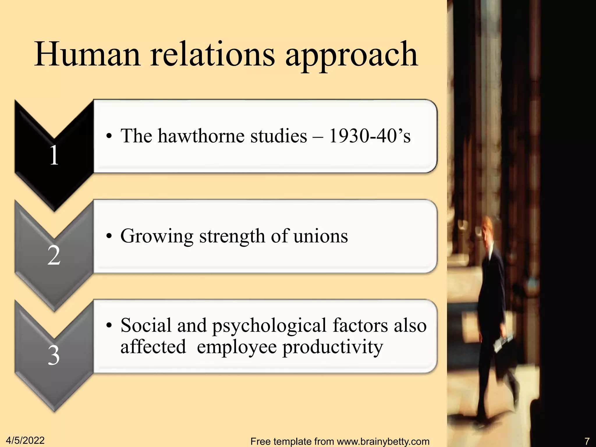 Human relations approach
1
• The hawthorne studies – 1930-40’s
2
• Growing strength of unions
3
• Social and psychological factors also
affected employee productivity
4/5/2022 Free template from www.brainybetty.com 7
 