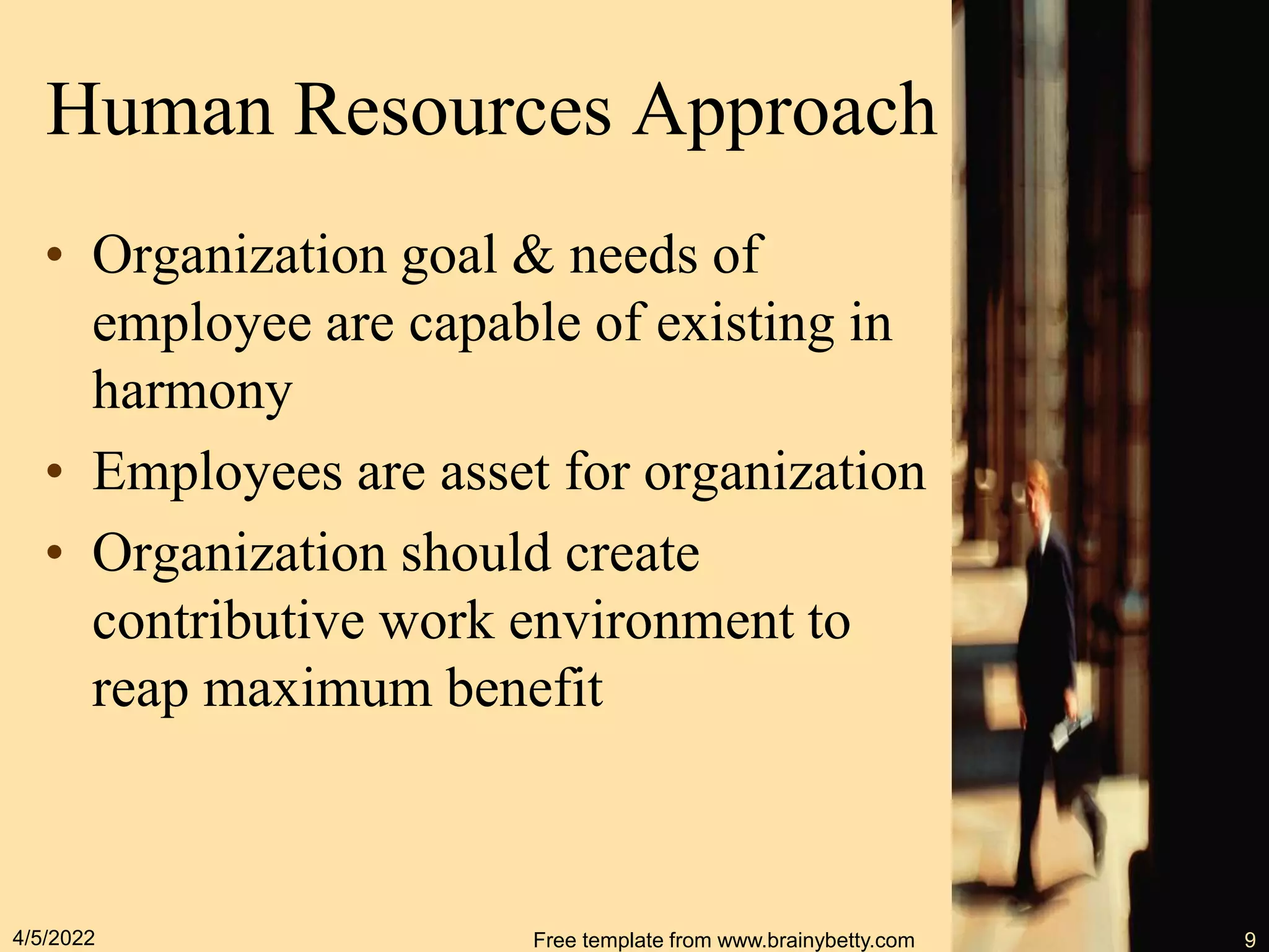 Human Resources Approach
• Organization goal & needs of
employee are capable of existing in
harmony
• Employees are asset for organization
• Organization should create
contributive work environment to
reap maximum benefit
4/5/2022 Free template from www.brainybetty.com 9
 