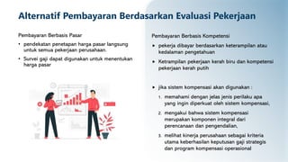 Alternatif Pembayaran Berdasarkan Evaluasi Pekerjaan
Pembayaran Berbasis Pasar
• pendekatan penetapan harga pasar langsung
untuk semua pekerjaan perusahaan.
• Survei gaji dapat digunakan untuk menentukan
harga pasar
Pembayaran Berbasis Kompetensi
 pekerja dibayar berdasarkan keterampilan atau
kedalaman pengetahuan
 Ketrampilan pekerjaan kerah biru dan kompetensi
pekerjaan kerah putih
 jika sistem kompensasi akan digunakan :
1. memahami dengan jelas jenis perilaku apa
yang ingin diperkuat oleh sistem kompensasi,
2. mengakui bahwa sistem kompensasi
merupakan komponen integral dari
perencanaan dan pengendalian,
3. melihat kinerja perusahaan sebagai kriteria
utama keberhasilan keputusan gaji strategis
dan program kompensasi operasional
 