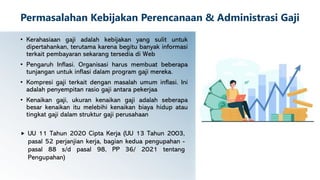 Permasalahan Kebijakan Perencanaan & Administrasi Gaji
• Kerahasiaan gaji adalah kebijakan yang sulit untuk
dipertahankan, terutama karena begitu banyak informasi
terkait pembayaran sekarang tersedia di Web
• Pengaruh Inflasi. Organisasi harus membuat beberapa
tunjangan untuk inflasi dalam program gaji mereka.
• Kompresi gaji terkait dengan masalah umum inflasi. Ini
adalah penyempitan rasio gaji antara pekerjaa
• Kenaikan gaji, ukuran kenaikan gaji adalah seberapa
besar kenaikan itu melebihi kenaikan biaya hidup atau
tingkat gaji dalam struktur gaji perusahaan
 UU 11 Tahun 2020 Cipta Kerja (UU 13 Tahun 2003,
pasal 52 perjanjian kerja, bagian kedua pengupahan -
pasal 88 s/d pasal 98, PP 36/ 2021 tentang
Pengupahan)
 