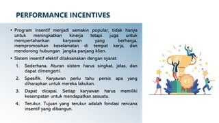 PERFORMANCE INCENTIVES
• Program insentif menjadi semakin popular, tidak hanya
untuk meningkatkan kinerja tetapi juga untuk
mempertahankan karyawan yang berharga,
mempromosikan keselamatan di tempat kerja, dan
mendorong hubungan jangka panjang klien.
• Sistem insentif efektif dilaksanakan dengan syarat:
1. Sederhana. Aturan sistem harus singkat, jelas, dan
dapat dimengerti.
2. Spesifik. Karyawan perlu tahu persis apa yang
diharapkan untuk mereka lakukan.
3. Dapat dicapai. Setiap karyawan harus memiliki
kesempatan untuk mendapatkan sesuatu.
4. Terukur. Tujuan yang terukur adalah fondasi rencana
insentif yang dibangun.
 