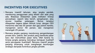 INCENTIVES FOR EXECUTIVES
• Rencana insentif tahunan, atau jangka pendek,
mendorong penggunaan yang efisien dari aset yang
ada. Biasanya didasarkan pada indikator kinerja
perusahaan, seperti laba bersih, pengeluaran, atau
ukuran loyalitas pelanggan. Bonus tersebut
dibayarkan segera dalam bentuk tunai, dengan CEO
menerima rata-rata 55 persen dari gaji pokok mereka,
manajemen senior 40 persen, dan manajemen
menengah 25 persen.
• Rencana jangka panjang mendorong pengembangan
proses baru, pabrik, dan produk yang membuka pasar
baru dan memulihkan pasar lama. Oleh karena itu
kinerja jangka panjang mencakup kemajuan kualitatif
serta pencapaian kuantitatif. Rencana insentif jangka
panjang dirancang untuk menghargai keuntungan
strategis daripada kontribusi jangka pendek.
 