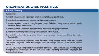 ORGANIZATIONWIDE INCENTIVES
• Profit Sharing
Tujuannya :
1. memberikan insentif kelompok untuk meningkatkan produktivitas,
2. memberikan pendapatan pensiun bagi karyawan mereka,
3. melembagakan struktur penghargaan yang fleksibel yang mencerminkan posisi
ekonomi aktual perusahaan
4. meningkatkan keamanan dan identifikasi karyawan dengan perusahaan,
5. menarik dan mempertahankan pekerja dengan lebih mudah,
6. mendidik individu tentang faktor-faktor yang mendasari kesuksesan bisnis dan sistem
kapitalistik.
Namun sisi negatifnya, sebagian besar karyawan tidak merasa bahwa pekerjaan mereka
berdampak langsung pada keuntungan, atau setidaknya mereka tidak dapat melihat
kaitan itu.
Di satu sisi, biaya kompensasi menjadi lebih bervariasi—perusahaan hanya membayar jika
menghasilkan keuntungan. Di sisi lain, dari sudut pandang karyawan, tunjangan dan
pensiun tidak aman.
 