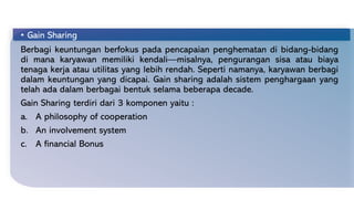 • Gain Sharing
Berbagi keuntungan berfokus pada pencapaian penghematan di bidang-bidang
di mana karyawan memiliki kendali—misalnya, pengurangan sisa atau biaya
tenaga kerja atau utilitas yang lebih rendah. Seperti namanya, karyawan berbagi
dalam keuntungan yang dicapai. Gain sharing adalah sistem penghargaan yang
telah ada dalam berbagai bentuk selama beberapa decade.
Gain Sharing terdiri dari 3 komponen yaitu :
a. A philosophy of cooperation
b. An involvement system
c. A financial Bonus
 