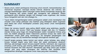 SUMMARY
• Secara umum, sistem pembayaran dirancang untuk menarik, mempertahankan, dan
memotivasi karyawan; mencapai ekuitas internal, eksternal, dan individu; dan
menjaga keseimbangan dalam hubungan antara bentuk kompensasi langsung dan
tidak langsung dan antara tingkat gaji managerial dan pelaksana. Sistem
pembayaran perlu dikaitkan dengan misi strategis suatu organisasi, dan mereka
harus mengambil arah dari misi strategis itu.
• Tujuan dalam mengembangkan sistem pembayaran adalah untuk menetapkan nilai
moneter untuk setiap pekerjaan atau keahlian yang ditetapkan dalam organisasi
(tarif dasar) dan untuk menetapkan prosedur yang teratur untuk meningkatkan
tarif dasar.
• Dalam hal rencana insentif, yang paling efektif adalah yang sederhana, spesifik,
dapat dicapai, dan terukur. Merit pay berjalan dengan baik jika: (1) Tetapkan
standar kinerja yang tinggi; (2) mengembangkan sistem manajemen kinerja yang
baik; (3) melatih pengawas dalam mekanisme penilaian kinerja dan dalam seni
memberikan umpan balik yang membangun; (4) mengikat penghargaan erat
dengan kinerja; dan (5) memberikan berbagai kemungkinan kenaikan gaji.
• Insentif jangka panjang, dalam bentuk opsi saham, saham terbatas, atau saham
kinerja, menjadi bagian yang lebih besar dari paket pembayaran eksekutif.
Akhirnya, ada berbagai macam rencana insentif individu, kelompok, dan organisasi
(misalnya, profit sharing, gain sharing, ESOP) dengan dampak yang berbeda pada
motivasi karyawan dan hasil ekonomi. Memadukan gaji tetap versus gaji variabel
dengan cara yang dapat dimengerti dan diterima oleh karyawan akan
menghadirkan tantangan manajemen untuk masa yang akan mendatang
 