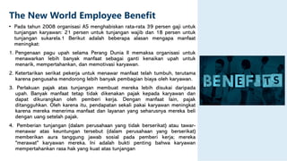 The New World Employee Benefit
• Pada tahun 2008 organisasi AS menghabiskan rata-rata 39 persen gaji untuk
tunjangan karyawan: 21 persen untuk tunjangan wajib dan 18 persen untuk
tunjangan sukarela.1 Berikut adalah beberapa alasan mengapa manfaat
meningkat:
1. Pengenaan pagu upah selama Perang Dunia II memaksa organisasi untuk
menawarkan lebih banyak manfaat sebagai ganti kenaikan upah untuk
menarik, mempertahankan, dan memotivasi karyawan.
2. Ketertarikan serikat pekerja untuk menawar manfaat telah tumbuh, terutama
karena pengusaha mendorong lebih banyak pembagian biaya oleh karyawan.
3. Perlakuan pajak atas tunjangan membuat mereka lebih disukai daripada
upah. Banyak manfaat tetap tidak dikenakan pajak kepada karyawan dan
dapat dikurangkan oleh pemberi kerja. Dengan manfaat lain, pajak
ditangguhkan. Oleh karena itu, pendapatan sekali pakai karyawan meningkat
karena mereka menerima manfaat dan layanan yang seharusnya mereka beli
dengan uang setelah pajak.
4. Pemberian tunjangan (dalam perusahaan yang tidak berserikat) atau tawar-
menawar atas keuntungan tersebut (dalam perusahaan yang berserikat)
memberikan aura tanggung jawab sosial pada pemberi kerja; mereka
"merawat" karyawan mereka. Ini adalah bukti penting bahwa karyawan
mempertahankan rasa hak yang kuat atas tunjangan
 