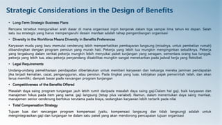 Strategic Considerations in the Design of Benefits
• Long-Term Strategic Business Plans
Rencana tersebut menguraikan arah dasar di mana organisasi ingin bergerak dalam tiga sampai lima tahun ke depan. Salah
satu isu strategis yang harus mempengaruhi desain manfaat adalah tahap pengembangan organisasi
• Diversity in the Workforce Means Diversity in Benefits Preferences
Karyawan muda yang baru memulai cenderung lebih memperhatikan pembayaran langsung (misalnya, untuk pembelian rumah)
dibandingkan dengan program pensiun yang murah hati. Pekerja yang lebih tua mungkin menginginkan sebaliknya. Pekerja
yang tergabung dalam serikat pekerja mungkin lebih menyukai paket tunjangan yang seragam, sementara orang tua tunggal,
pekerja yang lebih tua, atau pekerja penyandang disabilitas mungkin sangat menekankan pada jadwal kerja yang fleksibel.
• Legal Requirements
Undang-undang pemeliharaan pendapatan diberlakukan untuk memberi karyawan dan keluarga mereka jaminan pendapatan
jika terjadi kematian, cacat, pengangguran, atau pensiun. Pada tingkat yang luas, kebijakan pajak pemerintah telah, dan akan
terus memiliki, dampak besar pada rancangan program tunjangan
• Competitiveness of the Benefits Offered
Masalah daya saing program tunjangan jauh lebih rumit daripada masalah daya saing gaji.Dalam hal gaji, baik karyawan dan
manajemen fokus pada item yang sama: gaji langsung (tetap plus variabel). Namun, dalam menentukan daya saing manfaat,
manajemen senior cenderung berfokus terutama pada biaya, sedangkan karyawan lebih tertarik pada nilai
• Total Compensation Strategy
Tujuan luas dari rancangan program kompensasi (yaitu, kompensasi langsung dan tidak langsung) adalah untuk
mengintegrasikan gaji dan tunjangan ke dalam satu paket yang akan mendorong pencapaian tujuan organisasi
 