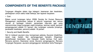 Tunjangan dibagike dalam tiga kategori: keamanan dan kesehatan,
pembayaran untuk waktu tidak bekerja, dan layanan karyawan.
• Cost
Dalam survei tunjangan tahun 2008, Society for Human Resource
Management menemukan bahwa di seluruh organisasi dari semua
ukuran di berbagai industri, persentase rata-rata gaji yang
mencerminkan biaya tunjangan wajib (misalnya, Jaminan sosial, asuransi
pengangguran) adalah 21 persen, dan tunjangan sukarela (misalnya,
perawatan kesehatan, pensiun) adalah 18 persen.
• Security and Health Benefits
Hal ini meliputi asuransi jiwa, kompensasi pekerja, Asuransi disabilitas,
rawat inap, bedah, dan pertanggungan bersalin, Organisasi
pemeliharaan kesehatan, dan Cakupan medis lainnya, Cuti sakit,
Rencana pension, Keamanan social, Asuransi pengangguran, Rencana
Tunjangan Karyawan, asuransi pengangguran tambahan serta Pesangon.
COMPONENTS OF THE BENEFITS PACKAGE
 