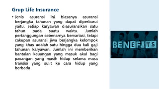 Grup Life Insurance
• Jenis asuransi ini biasanya asuransi
berjangka tahunan yang dapat diperbarui
yaitu, setiap karyawan diasuransikan satu
tahun pada suatu waktu. Jumlah
pertanggungan sebenarnya bervariasi, tetapi
cakupan asuransi jiwa berjangka kelompok
yang khas adalah satu hingga dua kali gaji
tahunan karyawan. Jumlah ini memberikan
bantalan keuangan yang masuk akal bagi
pasangan yang masih hidup selama masa
transisi yang sulit ke cara hidup yang
berbeda
 
