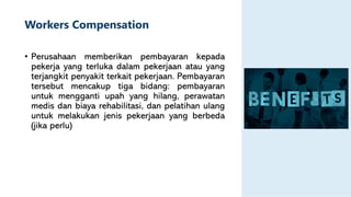 Workers Compensation
• Perusahaan memberikan pembayaran kepada
pekerja yang terluka dalam pekerjaan atau yang
terjangkit penyakit terkait pekerjaan. Pembayaran
tersebut mencakup tiga bidang: pembayaran
untuk mengganti upah yang hilang, perawatan
medis dan biaya rehabilitasi, dan pelatihan ulang
untuk melakukan jenis pekerjaan yang berbeda
(jika perlu)
 