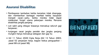 Asuransi Disabilitas
• Pembayaran tambahan ketika kematian tidak disengaja,
dan memberikan berbagai manfaat ketika karyawan
menjadi cacat—yaitu, ketika mereka tidak dapat
melakukan fungsi utama pekerjaan mereka. Rencana
disabilitas jangka panjang
• cuti sakit yang dibayar biasanya mencakup seluruh gaji
karyawan,
• tunjangan cacat jangka pendek dan jangka panjang
mungkin hanya mencakup sebagian dari gaji itu
 UU 11 Tahun 2020 Cipta Kerja (UU 13 Tahun 2003,
pasal 52 perjanjian kerja, bagian kedua pengupahan -
pasal 88 s/d pasal 98)
 