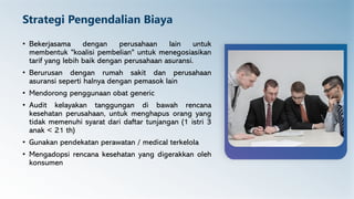 Strategi Pengendalian Biaya
• Bekerjasama dengan perusahaan lain untuk
membentuk "koalisi pembelian" untuk menegosiasikan
tarif yang lebih baik dengan perusahaan asuransi.
• Berurusan dengan rumah sakit dan perusahaan
asuransi seperti halnya dengan pemasok lain
• Mendorong penggunaan obat generic
• Audit kelayakan tanggungan di bawah rencana
kesehatan perusahaan, untuk menghapus orang yang
tidak memenuhi syarat dari daftar tunjangan (1 istri 3
anak < 21 th)
• Gunakan pendekatan perawatan / medical terkelola
• Mengadopsi rencana kesehatan yang digerakkan oleh
konsumen
 