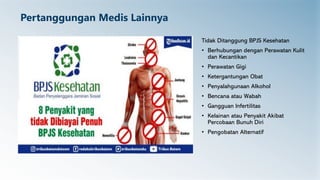 Pertanggungan Medis Lainnya
Tidak Ditanggung BPJS Kesehatan
• Berhubungan dengan Perawatan Kulit
dan Kecantikan
• Perawatan Gigi
• Ketergantungan Obat
• Penyalahgunaan Alkohol
• Bencana atau Wabah
• Gangguan Infertilitas
• Kelainan atau Penyakit Akibat
Percobaan Bunuh Diri
• Pengobatan Alternatif
 