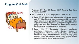 Program Cuti Sakit
• Peraturan BKN No. 24 Tahun 2017 Tentang Tata Cara
Pemberian Cuti PNS
• UU 11 Tahun 2020 Cipta Kerja (UU 13 Tahun 2003),
1. Pasal 93, (2) Ketentuan sebagaimana dimaksud dalam
ayat (1) tidak berlaku, dan pengusaha wajib membayar
upah apabila : a. pekerja/buruh sakit sehingga tidak
dapat melakukan pekerjaan; b. pekerja/buruh perempuan
yang sakit pada hari pertama dan kedua masa haidnya
sehingga tidak dapat melakukan pekerjaan
2. Pasal 153. (1) Pengusaha dilarang melakukan
pemutusan hubungan kerja dengan alasan :
pekerja/buruh dalam keadaan cacat tetap, sakit akibat
kecelakaan kerja, atau sakit karena hubungan kerja yang
menurut surat keterangan dokter yang jangka waktu
penyembuhannya belum dapat dipastikan
 