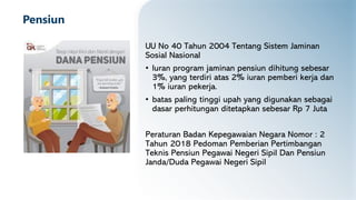 Pensiun
UU No 40 Tahun 2004 Tentang Sistem Jaminan
Sosial Nasional
• Iuran program jaminan pensiun dihitung sebesar
3%, yang terdiri atas 2% iuran pemberi kerja dan
1% iuran pekerja.
• batas paling tinggi upah yang digunakan sebagai
dasar perhitungan ditetapkan sebesar Rp 7 Juta
Peraturan Badan Kepegawaian Negara Nomor : 2
Tahun 2018 Pedoman Pemberian Pertimbangan
Teknis Pensiun Pegawai Negeri Sipil Dan Pensiun
Janda/Duda Pegawai Negeri Sipil
 