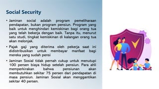 Social Security
• Jaminan social adalah program pemeliharaan
pendapatan, bukan program pensiun. Program yang
baik untuk menghindari kemiskinan bagi orang tua
yang telah bekerja dengan baik. Tanpa itu, menurut
satu studi, tingkat kemiskinan di kalangan orang tua
akan melonjak.
• Pajak gaji yang diterima oleh pekerja saat ini
didistribusikan untuk membayar manfaat bagi
mereka yang sudah pensi
• Jaminan Sosial tidak pernah cukup untuk menutupi
100 persen biaya hidup setelah pensiun. Para ahli
memperkirakan bahwa pensiunan akan
membutuhkan sekitar 75 persen dari pendapatan di
masa pensiun. Jaminan Sosial akan menggantikan
sekitar 40 persen.
 