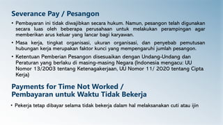 Severance Pay / Pesangon
• Pembayaran ini tidak diwajibkan secara hukum. Namun, pesangon telah digunakan
secara luas oleh beberapa perusahaan untuk melakukan perampingan agar
memberikan arus keluar yang lancar bagi karyawan.
• Masa kerja, tingkat organisasi, ukuran organisasi, dan penyebab pemutusan
hubungan kerja merupakan faktor kunci yang mempengaruhi jumlah pesangon.
• Ketentuan Pemberian Pesangon disesuaikan dengan Undang-Undang dan
Peraturan yang berlaku di masing-masing Negara (Indonesia mengacu: UU
Nomor 13/2003 tentang Ketenagakerjaan, UU Nomor 11/ 2020 tentang Cipta
Kerja)
Payments for Time Not Worked /
Pembayaran untuk Waktu Tidak Bekerja
• Pekerja tetap dibayar selama tidak bekerja dalam hal melaksanakan cuti atau ijin
 