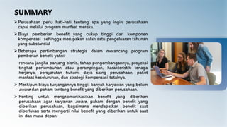 SUMMARY
➢ Perusahaan perlu hati-hati tentang apa yang ingin perusahaan
capai melalui program manfaat mereka.
➢ Biaya pemberian benefit yang cukup tinggi dari komponen
kompensasi sehingga merupakan salah satu pengeluaran tahunan
yang substansial
➢ Beberapa pertimbangan strategis dalam merancang program
pemberian benefit yakni:
rencana jangka panjang bisnis, tahap pengembangannya, proyeksi
tingkat pertumbuhan atau perampingan, karakteristik tenaga
kerjanya, persyaratan hukum, daya saing perusahaan, paket
manfaat keseluruhan, dan strategi kompensasi totalnya.
➢ Meskipun biaya tunjangannya tinggi, banyak karyawan yang belum
aware dan paham tentang benefit yang diberikan perusahaan.
➢ Penting untuk mengkomunikasikan benefit yang diberikan
perusahaan agar karyawan aware, paham dengan benefit yang
diberikan perusahaan, bagaimana mendapatkan benefit saat
diperlukan serta mengerti nilai benefit yang diberikan untuk saat
ini dan masa depan.
 