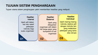 TUJUAN SISTEM PENGHARGAAN
Tujuan utama sistem penghargaan yakni memberikan keadilan yang meliputi:
Upah masing-masing
individu relative adil
dengan individu lain
yang melakukan
pekerjaan yang sama
atau serupa
Keadilan
Individual
03
Upah adil dalam
hal nilai relatif
pekerjaan
individu bagi
suatu organisasi
Keadilan
Internal
01
Upah yang
dibayarkan
organisasi adil dalam
hal harga pasar yang
kompetitif di luar
organisasi
Keadilan
Eksternal
02
 