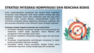 Untuk mengintegrasikan kompensasi dan rencana bisnis organisasi,
kompensasi yang dibayarkan tidak hanya sekedar tentang apa yang
dibayarkan organisasi namun perlu didasarkan pada apa yang harus
dibayarkan untuk menarik (attrack), mempertahankan (retain) dan
memotivasi (motivate) talenta, bagaimana kemampuan organisasi dan
apa yang akan dibutuhkan untuk memenuhi tujuan strategis organisasi.
Penerapan strategi integrasi kompensasi dan rencana bisnis :
1. Perusahaan mengakui kompensasi sebagai kontrol yang penting dan
mekanisme insentif dapat digunakan secara fleksibel oleh
management untuk mencapai tujuan bisnis
2. Perusahaan menjadikan kompensasi sebagai bagian dari perumusan
strategi
3. Perusahaan mengintegrasikan pertimbangan kompensasi ke dalam
proses pengambilan keputusan strategis
4. Perusahaan melihat kinerja perusahaan sebagai kriteria utama
keberhasilan keputusan strategi kebijakangaji dan kompensasi
STRATEGI INTEGRASI KOMPENSASI DAN RENCANA BISNIS
 