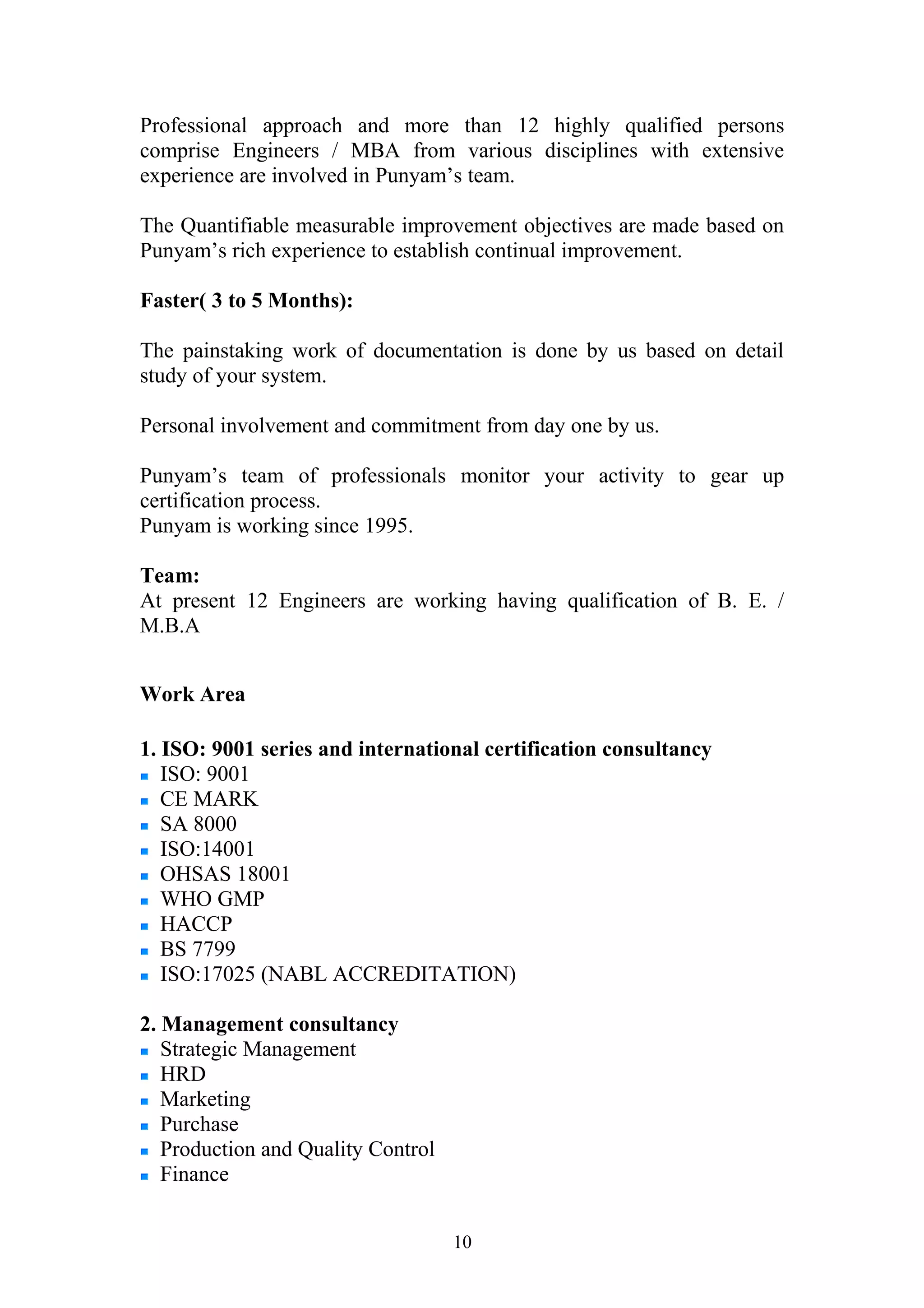 Professional approach and more than 12 highly qualified persons 
comprise Engineers / MBA from various disciplines with extensive 
experience are involved in Punyam’s team. 
The Quantifiable measurable improvement objectives are made based on 
Punyam’s rich experience to establish continual improvement. 
Faster( 3 to 5 Months): 
The painstaking work of documentation is done by us based on detail 
study of your system. 
Personal involvement and commitment from day one by us. 
Punyam’s team of professionals monitor your activity to gear up 
certification process. 
Punyam is working since 1995. 
Team: 
At present 12 Engineers are working having qualification of B. E. / 
M.B.A 
Work Area 
1. ISO: 9001 series and international certification consultancy 
ISO: 9001 
CE MARK 
SA 8000 
ISO:14001 
OHSAS 18001 
WHO GMP 
HACCP 
BS 7799 
ISO:17025 (NABL ACCREDITATION) 
2. Management consultancy 
Strategic Management 
HRD 
Marketing 
Purchase 
Production and Quality Control 
Finance 
10 
 