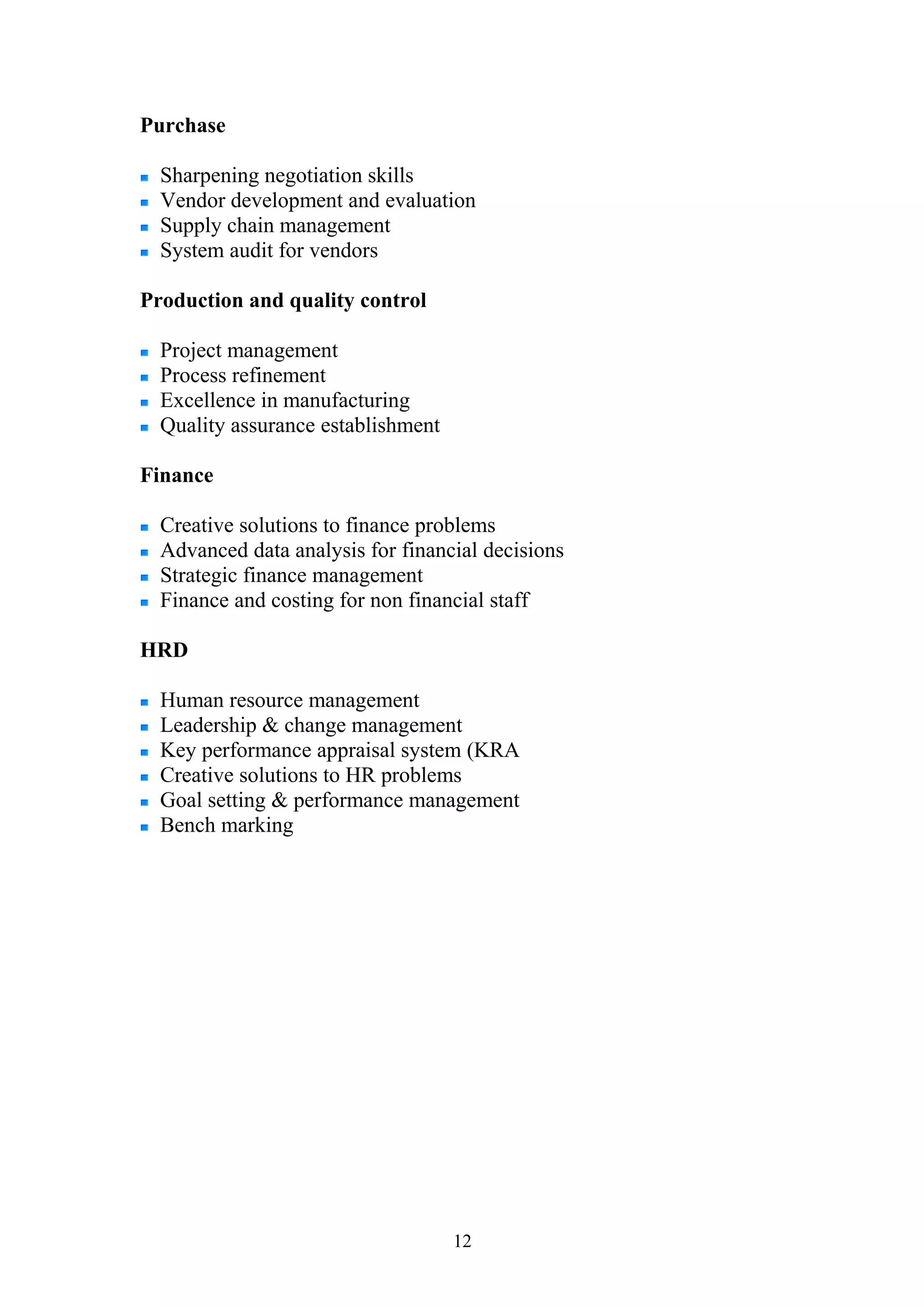 Purchase 
Sharpening negotiation skills 
Vendor development and evaluation 
Supply chain management 
System audit for vendors 
Production and quality control 
Project management 
Process refinement 
Excellence in manufacturing 
Quality assurance establishment 
Finance 
Creative solutions to finance problems 
Advanced data analysis for financial decisions 
Strategic finance management 
Finance and costing for non financial staff 
HRD 
Human resource management 
Leadership & change management 
Key performance appraisal system (KRA 
Creative solutions to HR problems 
Goal setting & performance management 
Bench marking 
12 
 