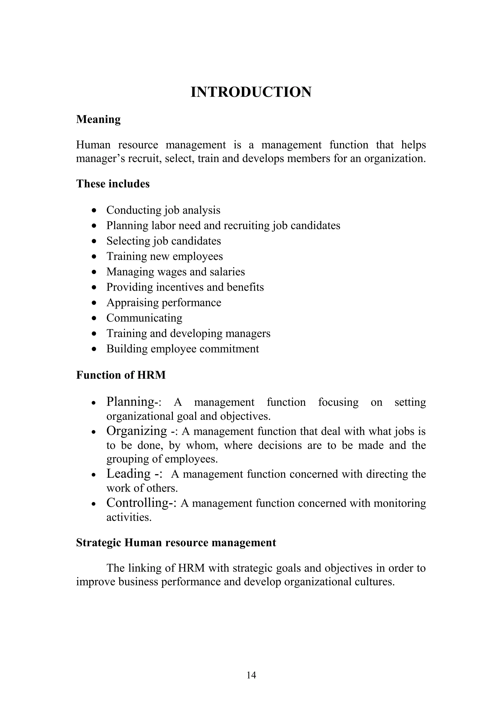 INTRODUCTION 
Meaning 
Human resource management is a management function that helps 
manager’s recruit, select, train and develops members for an organization. 
These includes 
· Conducting job analysis 
· Planning labor need and recruiting job candidates 
· Selecting job candidates 
· Training new employees 
· Managing wages and salaries 
· Providing incentives and benefits 
· Appraising performance 
· Communicating 
· Training and developing managers 
· Building employee commitment 
Function of HRM 
· Planning-: A management function focusing on setting 
organizational goal and objectives. 
· Organizing -: A management function that deal with what jobs is 
to be done, by whom, where decisions are to be made and the 
grouping of employees. 
· Leading -: A management function concerned with directing the 
work of others. 
· Controlling-: A management function concerned with monitoring 
activities. 
Strategic Human resource management 
The linking of HRM with strategic goals and objectives in order to 
improve business performance and develop organizational cultures. 
14 
 