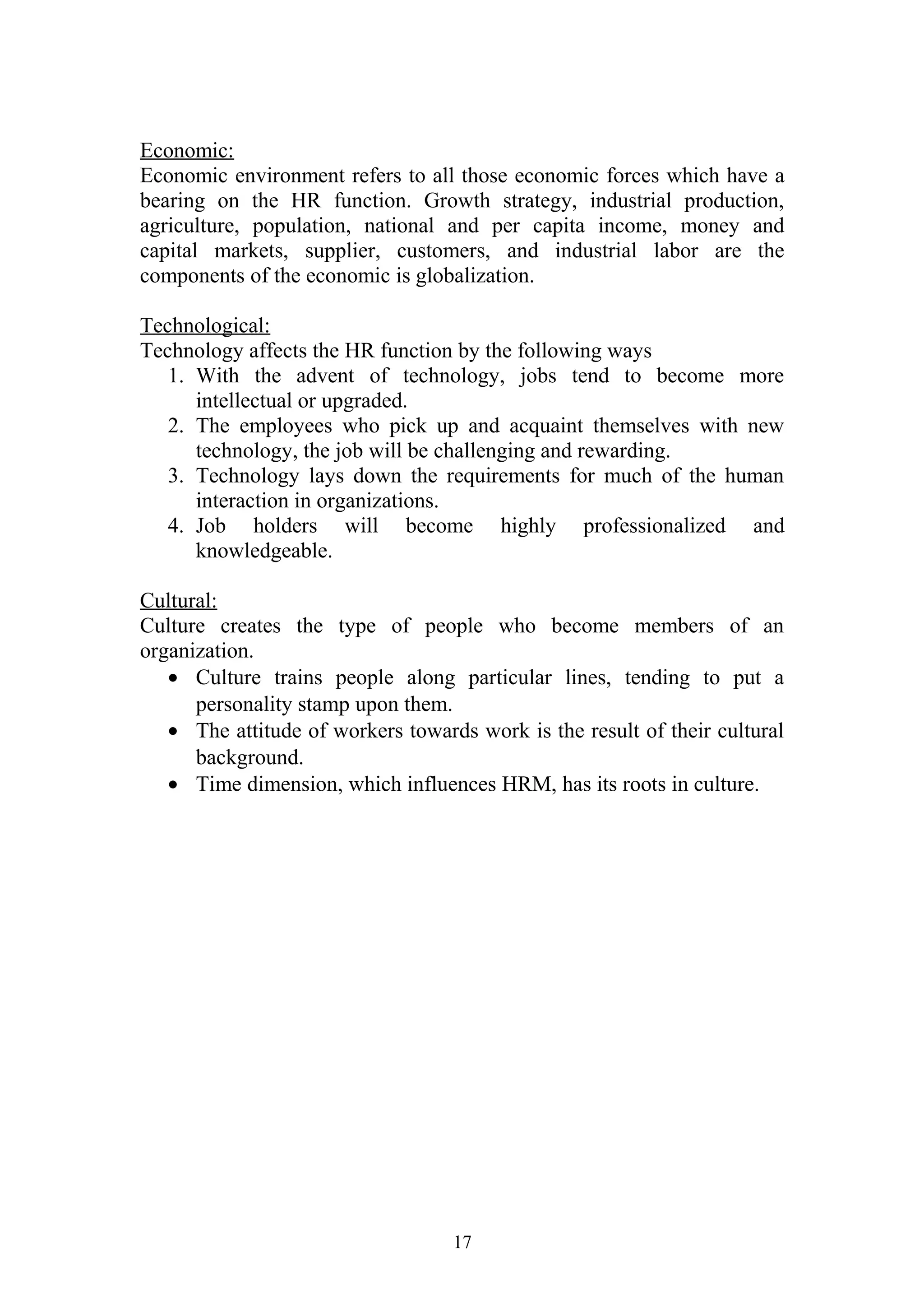 Economic: 
Economic environment refers to all those economic forces which have a 
bearing on the HR function. Growth strategy, industrial production, 
agriculture, population, national and per capita income, money and 
capital markets, supplier, customers, and industrial labor are the 
components of the economic is globalization. 
Technological: 
Technology affects the HR function by the following ways 
1. With the advent of technology, jobs tend to become more 
intellectual or upgraded. 
2. The employees who pick up and acquaint themselves with new 
technology, the job will be challenging and rewarding. 
3. Technology lays down the requirements for much of the human 
interaction in organizations. 
4. Job holders will become highly professionalized and 
knowledgeable. 
Cultural: 
Culture creates the type of people who become members of an 
organization. 
· Culture trains people along particular lines, tending to put a 
personality stamp upon them. 
· The attitude of workers towards work is the result of their cultural 
background. 
· Time dimension, which influences HRM, has its roots in culture. 
17 
 