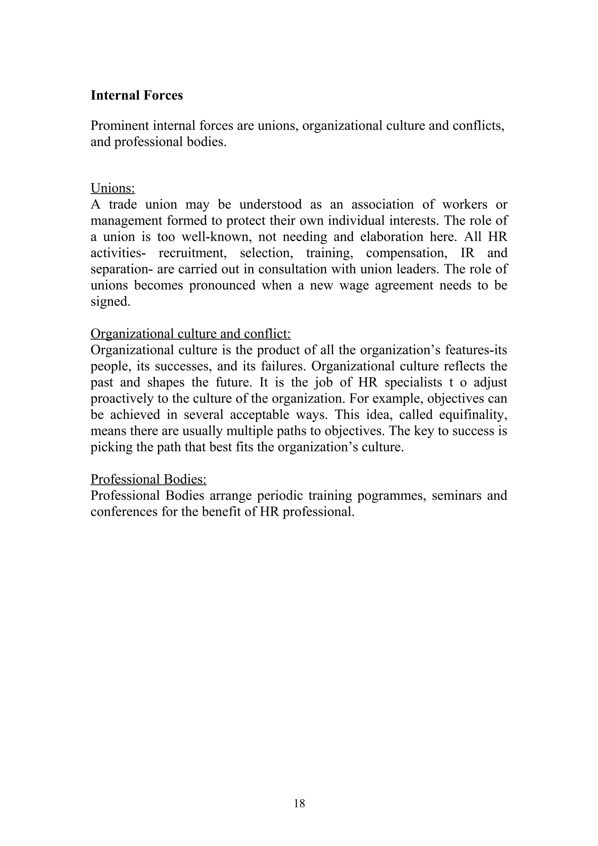 Internal Forces 
Prominent internal forces are unions, organizational culture and conflicts, 
and professional bodies. 
Unions: 
A trade union may be understood as an association of workers or 
management formed to protect their own individual interests. The role of 
a union is too well-known, not needing and elaboration here. All HR 
activities- recruitment, selection, training, compensation, IR and 
separation- are carried out in consultation with union leaders. The role of 
unions becomes pronounced when a new wage agreement needs to be 
signed. 
Organizational culture and conflict: 
Organizational culture is the product of all the organization’s features-its 
people, its successes, and its failures. Organizational culture reflects the 
past and shapes the future. It is the job of HR specialists t o adjust 
proactively to the culture of the organization. For example, objectives can 
be achieved in several acceptable ways. This idea, called equifinality, 
means there are usually multiple paths to objectives. The key to success is 
picking the path that best fits the organization’s culture. 
Professional Bodies: 
Professional Bodies arrange periodic training pogrammes, seminars and 
conferences for the benefit of HR professional. 
18 
 