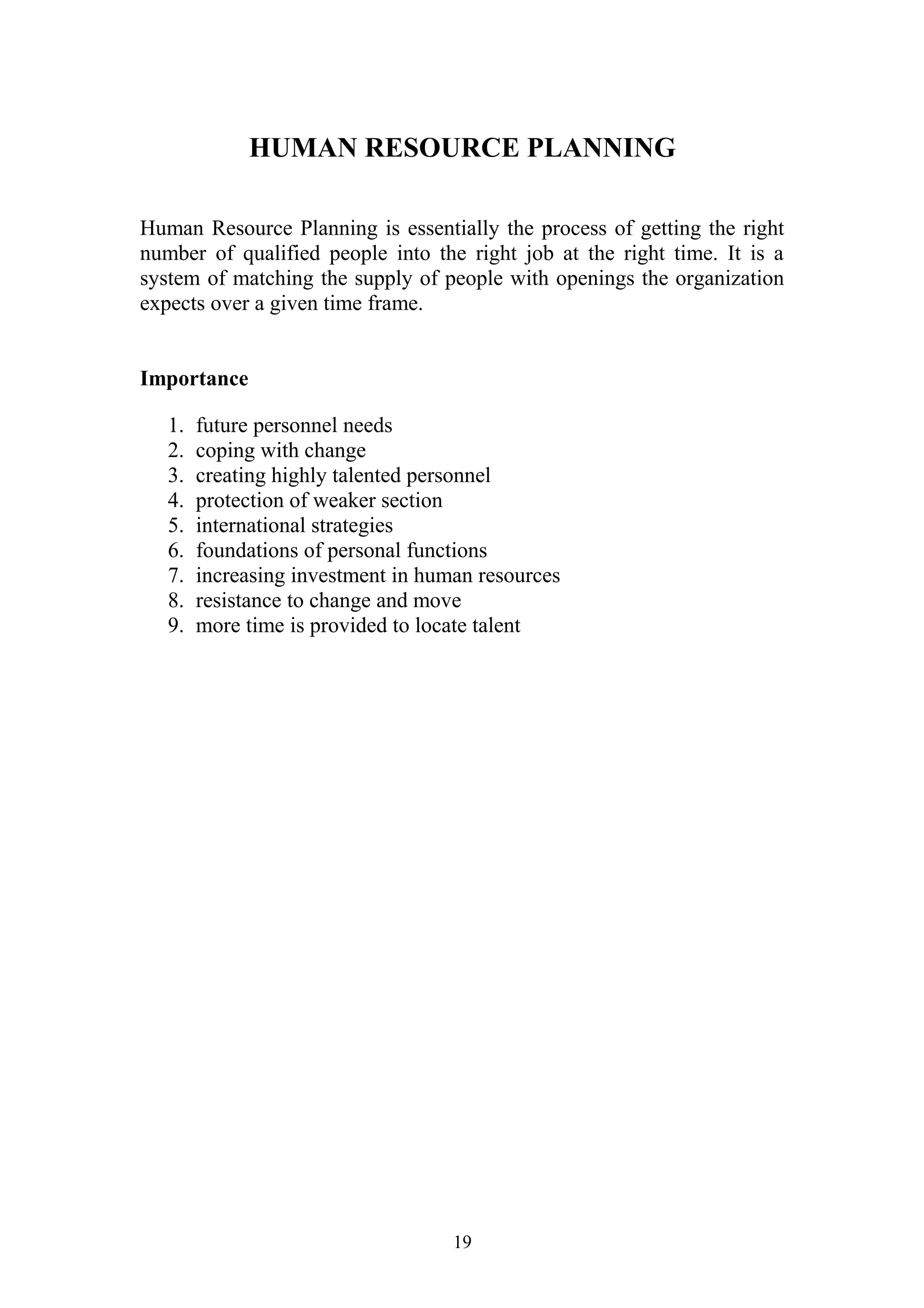 HUMAN RESOURCE PLANNING 
Human Resource Planning is essentially the process of getting the right 
number of qualified people into the right job at the right time. It is a 
system of matching the supply of people with openings the organization 
expects over a given time frame. 
Importance 
1. future personnel needs 
2. coping with change 
3. creating highly talented personnel 
4. protection of weaker section 
5. international strategies 
6. foundations of personal functions 
7. increasing investment in human resources 
8. resistance to change and move 
9. more time is provided to locate talent 
19 
 
