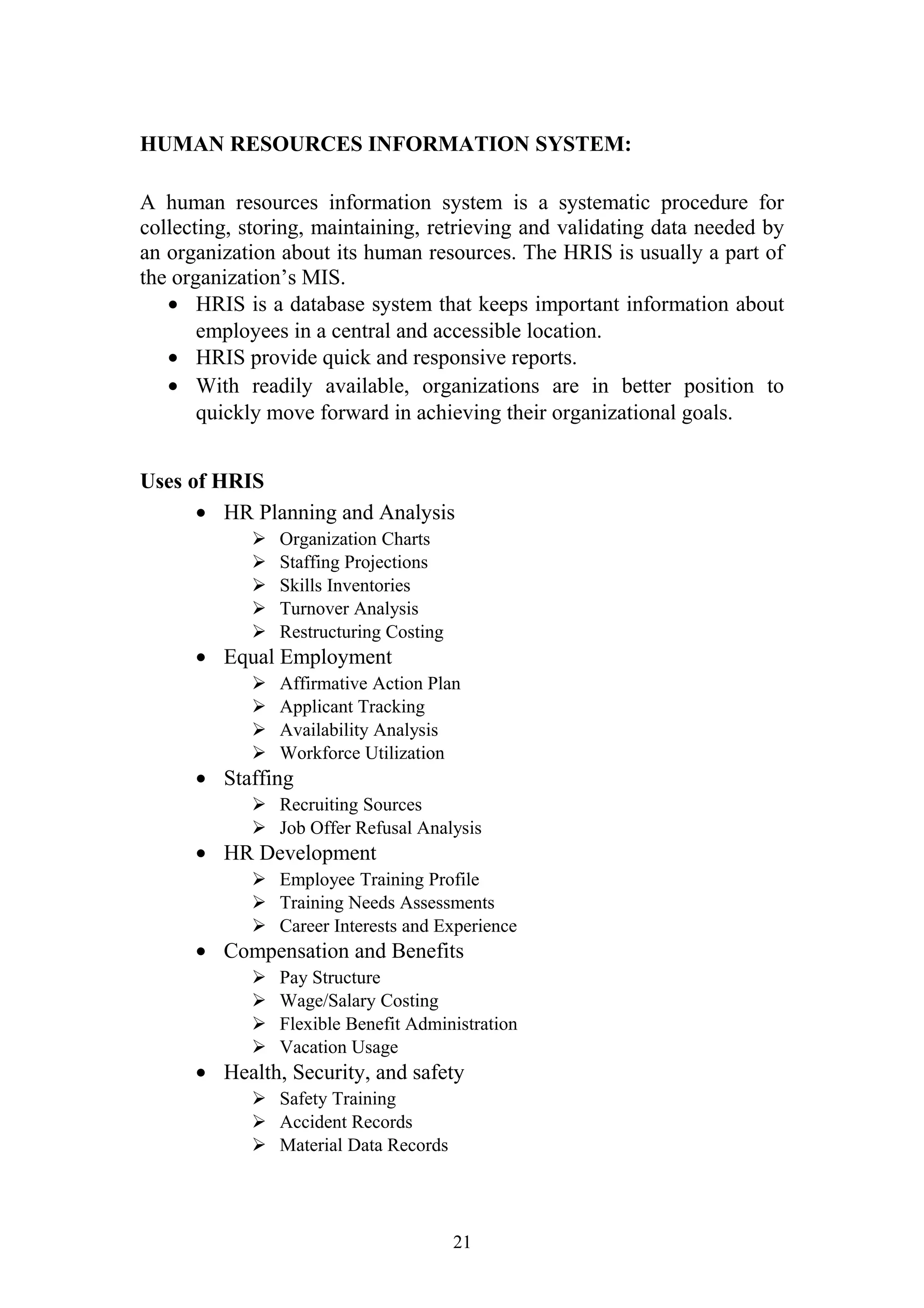 HUMAN RESOURCES INFORMATION SYSTEM: 
A human resources information system is a systematic procedure for 
collecting, storing, maintaining, retrieving and validating data needed by 
an organization about its human resources. The HRIS is usually a part of 
the organization’s MIS. 
· HRIS is a database system that keeps important information about 
employees in a central and accessible location. 
· HRIS provide quick and responsive reports. 
· With readily available, organizations are in better position to 
quickly move forward in achieving their organizational goals. 
Uses of HRIS 
· HR Planning and Analysis 
 Organization Charts 
 Staffing Projections 
 Skills Inventories 
 Turnover Analysis 
 Restructuring Costing 
· Equal Employment 
 Affirmative Action Plan 
 Applicant Tracking 
 Availability Analysis 
 Workforce Utilization 
· Staffing 
 Recruiting Sources 
 Job Offer Refusal Analysis 
· HR Development 
 Employee Training Profile 
 Training Needs Assessments 
 Career Interests and Experience 
· Compensation and Benefits 
 Pay Structure 
 Wage/Salary Costing 
 Flexible Benefit Administration 
 Vacation Usage 
· Health, Security, and safety 
 Safety Training 
 Accident Records 
 Material Data Records 
21 
 