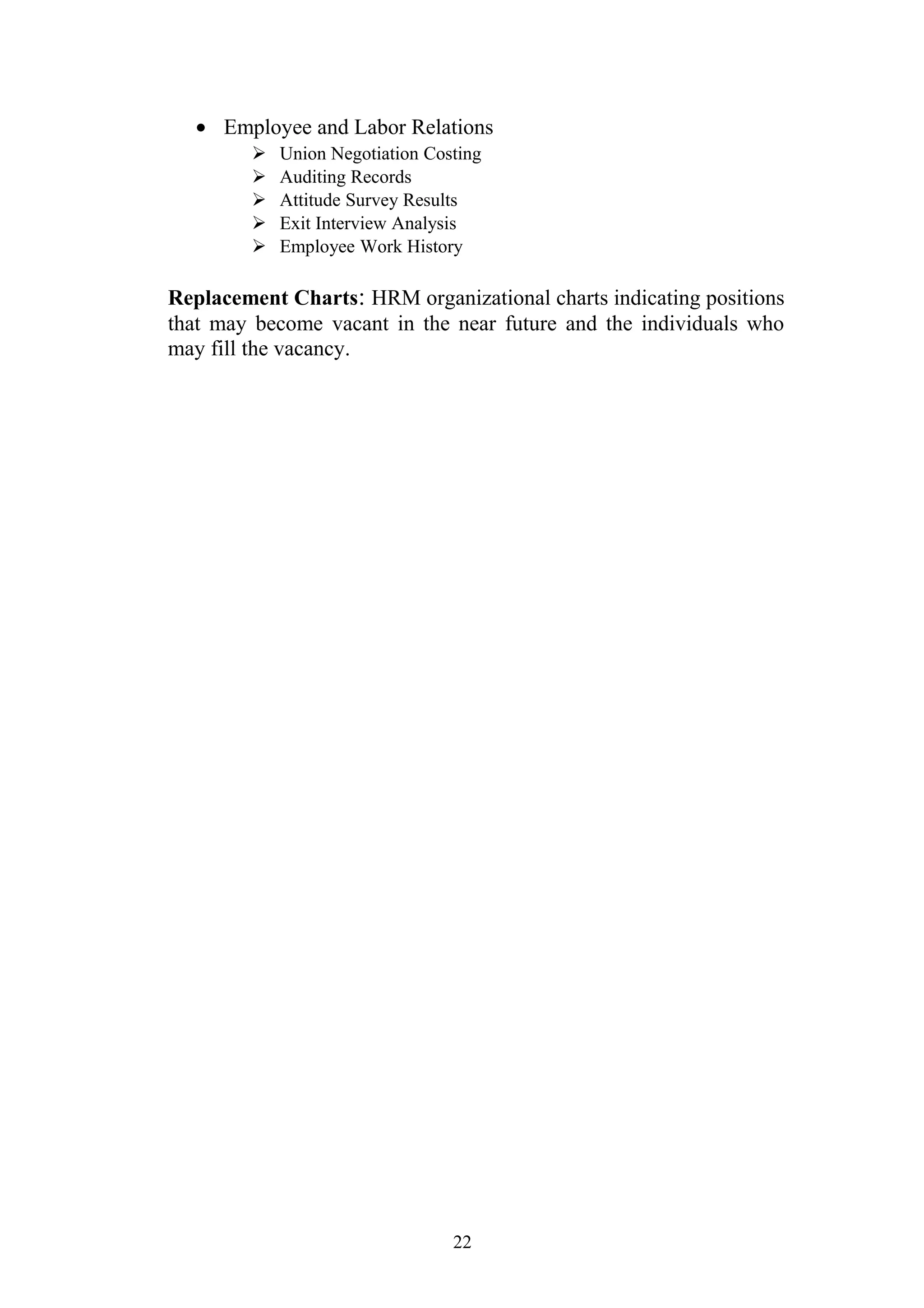 · Employee and Labor Relations 
 Union Negotiation Costing 
 Auditing Records 
 Attitude Survey Results 
 Exit Interview Analysis 
 Employee Work History 
Replacement Charts: HRM organizational charts indicating positions 
that may become vacant in the near future and the individuals who 
may fill the vacancy. 
22 
 