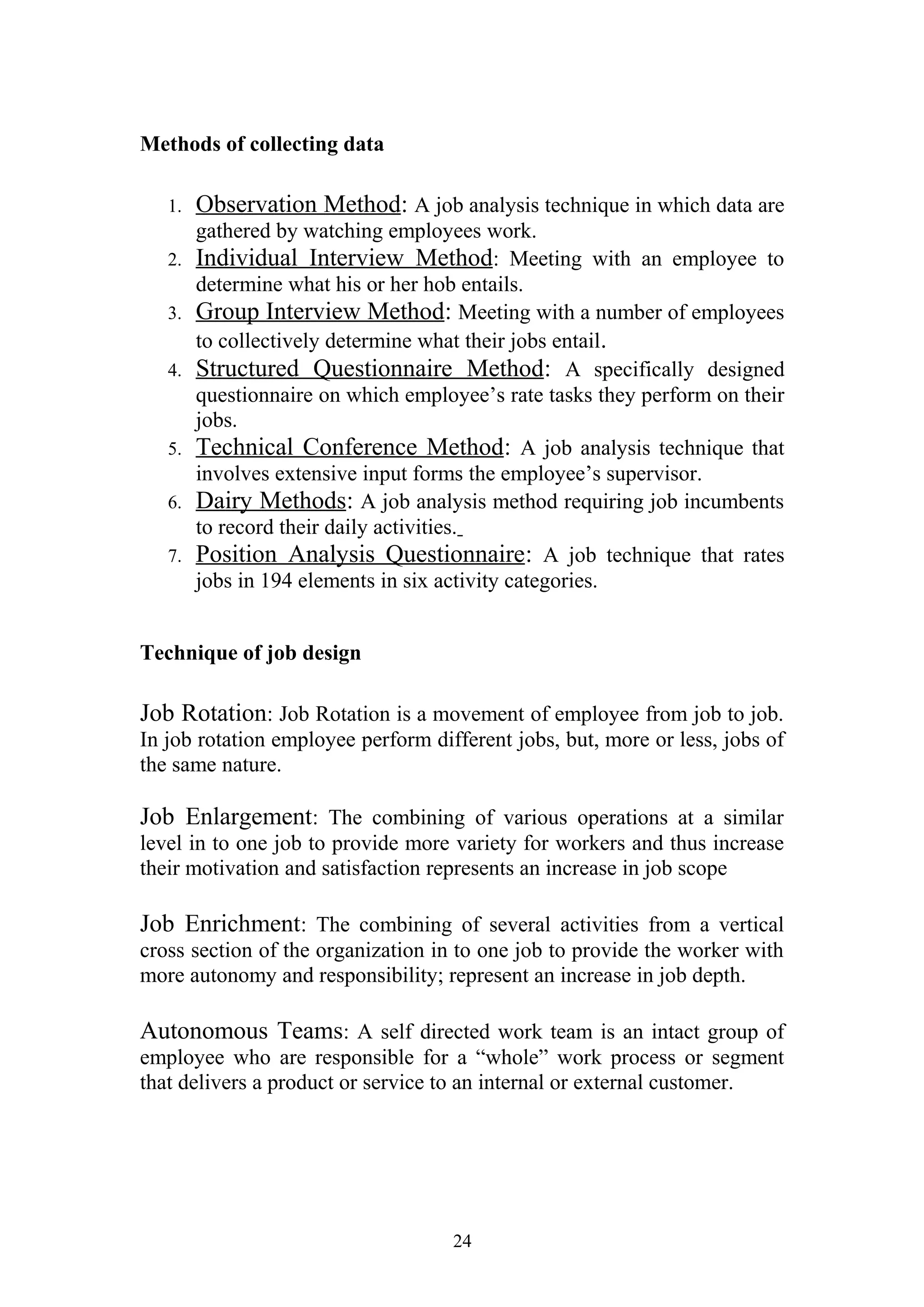 Methods of collecting data 
1. Observation Method : A job analysis technique in which data are 
gathered by watching employees work. 
2. Individual Interview Method : Meeting with an employee to 
determine what his or her hob entails. 
3. Group Interview Method : Meeting with a number of employees 
to collectively determine what their jobs entail. 
4. Structured Questionnaire Method : A specifically designed 
questionnaire on which employee’s rate tasks they perform on their 
jobs. 
5. Technical Conference Method : A job analysis technique that 
involves extensive input forms the employee’s supervisor. 
6. Dairy Methods : A job analysis method requiring job incumbents 
to record their daily activities. 
7. Position Analysis Questionnaire : A job technique that rates 
jobs in 194 elements in six activity categories. 
Technique of job design 
Job Rotation: Job Rotation is a movement of employee from job to job. 
In job rotation employee perform different jobs, but, more or less, jobs of 
the same nature. 
Job Enlargement: The combining of various operations at a similar 
level in to one job to provide more variety for workers and thus increase 
their motivation and satisfaction represents an increase in job scope 
Job Enrichment: The combining of several activities from a vertical 
cross section of the organization in to one job to provide the worker with 
more autonomy and responsibility; represent an increase in job depth. 
Autonomous Teams: A self directed work team is an intact group of 
employee who are responsible for a “whole” work process or segment 
that delivers a product or service to an internal or external customer. 
24 
 