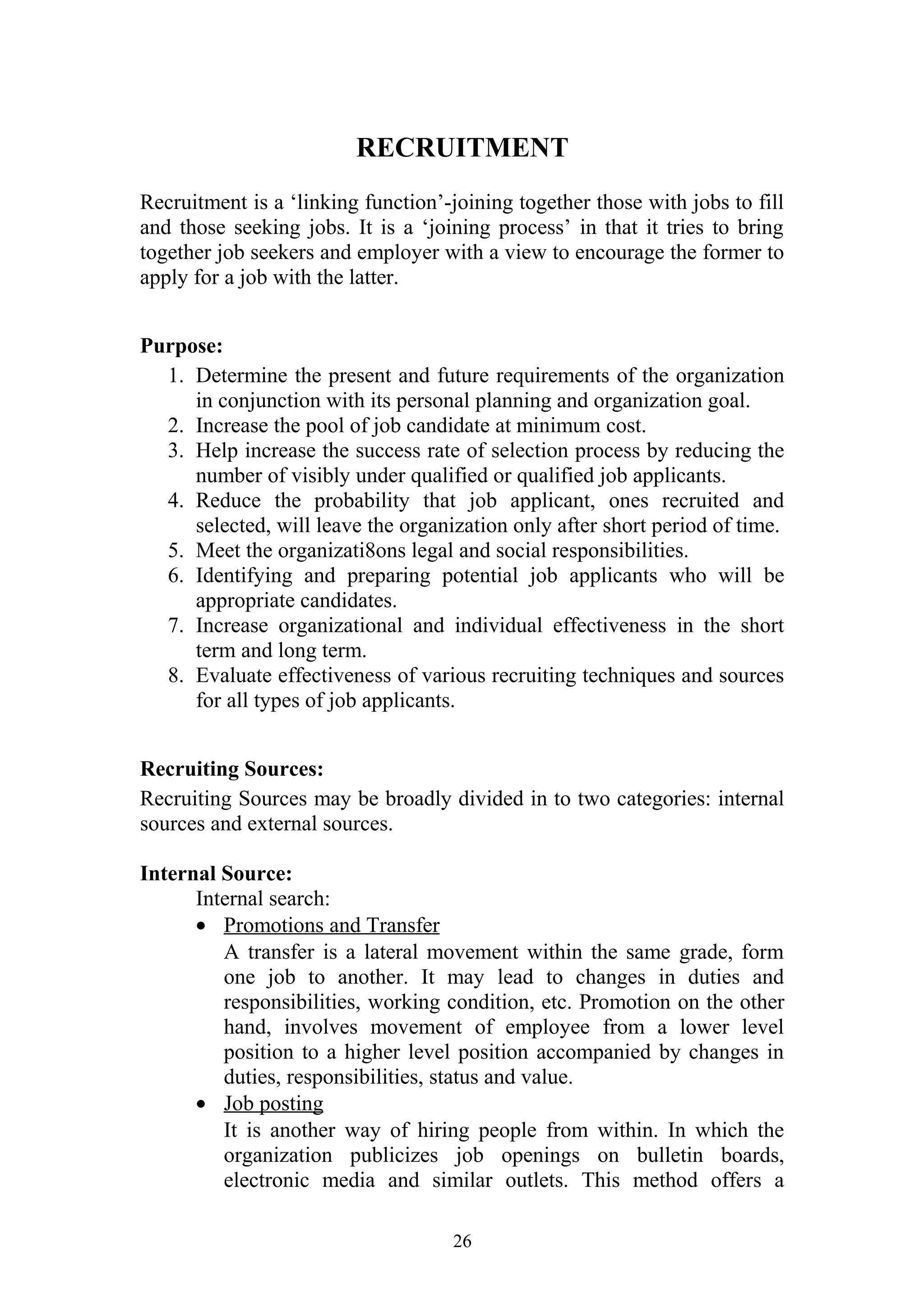 RECRUITMENT 
Recruitment is a ‘linking function’-joining together those with jobs to fill 
and those seeking jobs. It is a ‘joining process’ in that it tries to bring 
together job seekers and employer with a view to encourage the former to 
apply for a job with the latter. 
Purpose: 
1. Determine the present and future requirements of the organization 
in conjunction with its personal planning and organization goal. 
2. Increase the pool of job candidate at minimum cost. 
3. Help increase the success rate of selection process by reducing the 
number of visibly under qualified or qualified job applicants. 
4. Reduce the probability that job applicant, ones recruited and 
selected, will leave the organization only after short period of time. 
5. Meet the organizati8ons legal and social responsibilities. 
6. Identifying and preparing potential job applicants who will be 
appropriate candidates. 
7. Increase organizational and individual effectiveness in the short 
term and long term. 
8. Evaluate effectiveness of various recruiting techniques and sources 
for all types of job applicants. 
Recruiting Sources: 
Recruiting Sources may be broadly divided in to two categories: internal 
sources and external sources. 
Internal Source: 
Internal search: 
· Promotions and Transfer 
A transfer is a lateral movement within the same grade, form 
one job to another. It may lead to changes in duties and 
responsibilities, working condition, etc. Promotion on the other 
hand, involves movement of employee from a lower level 
position to a higher level position accompanied by changes in 
duties, responsibilities, status and value. 
· Job posting 
It is another way of hiring people from within. In which the 
organization publicizes job openings on bulletin boards, 
electronic media and similar outlets. This method offers a 
26 
 