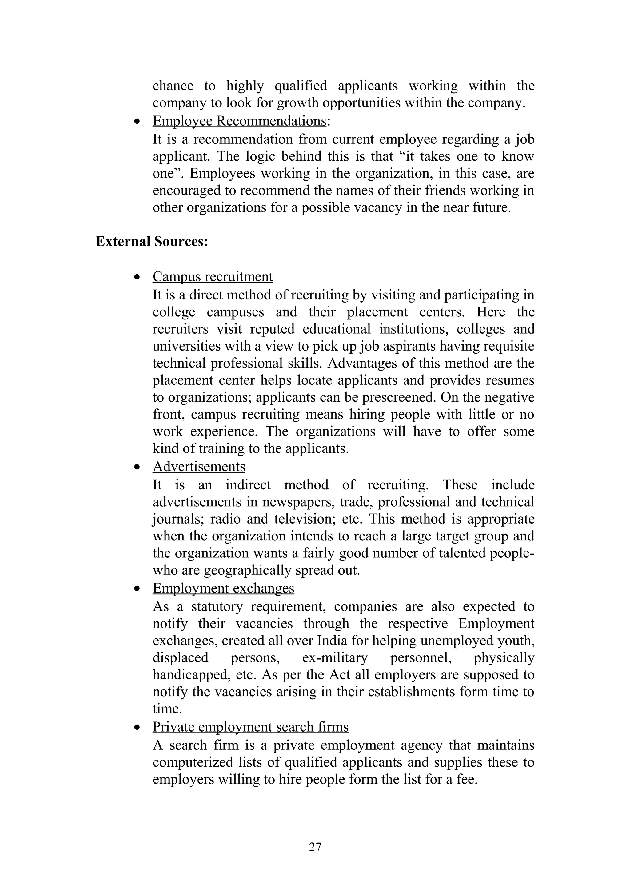 chance to highly qualified applicants working within the 
company to look for growth opportunities within the company. 
· Employee Recommendations : 
It is a recommendation from current employee regarding a job 
applicant. The logic behind this is that “it takes one to know 
one”. Employees working in the organization, in this case, are 
encouraged to recommend the names of their friends working in 
other organizations for a possible vacancy in the near future. 
External Sources: 
· Campus recruitment 
It is a direct method of recruiting by visiting and participating in 
college campuses and their placement centers. Here the 
recruiters visit reputed educational institutions, colleges and 
universities with a view to pick up job aspirants having requisite 
technical professional skills. Advantages of this method are the 
placement center helps locate applicants and provides resumes 
to organizations; applicants can be prescreened. On the negative 
front, campus recruiting means hiring people with little or no 
work experience. The organizations will have to offer some 
kind of training to the applicants. 
· Advertisements 
It is an indirect method of recruiting. These include 
advertisements in newspapers, trade, professional and technical 
journals; radio and television; etc. This method is appropriate 
when the organization intends to reach a large target group and 
the organization wants a fairly good number of talented people-who 
are geographically spread out. 
· Employment exchanges 
As a statutory requirement, companies are also expected to 
notify their vacancies through the respective Employment 
exchanges, created all over India for helping unemployed youth, 
displaced persons, ex-military personnel, physically 
handicapped, etc. As per the Act all employers are supposed to 
notify the vacancies arising in their establishments form time to 
time. 
· Private employment search firms 
A search firm is a private employment agency that maintains 
computerized lists of qualified applicants and supplies these to 
employers willing to hire people form the list for a fee. 
27 
 