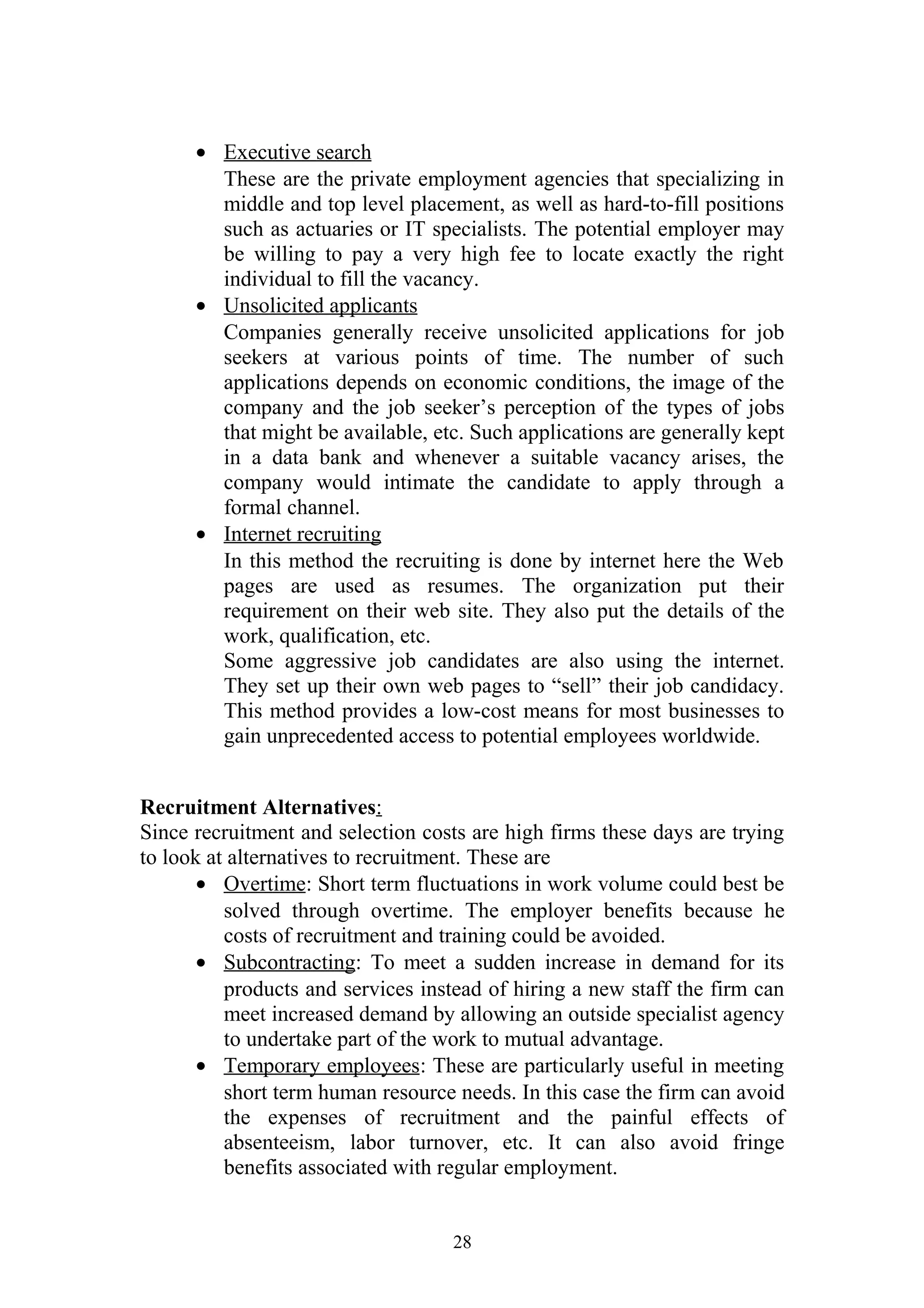 · Executive search 
These are the private employment agencies that specializing in 
middle and top level placement, as well as hard-to-fill positions 
such as actuaries or IT specialists. The potential employer may 
be willing to pay a very high fee to locate exactly the right 
individual to fill the vacancy. 
· Unsolicited applicants 
Companies generally receive unsolicited applications for job 
seekers at various points of time. The number of such 
applications depends on economic conditions, the image of the 
company and the job seeker’s perception of the types of jobs 
that might be available, etc. Such applications are generally kept 
in a data bank and whenever a suitable vacancy arises, the 
company would intimate the candidate to apply through a 
formal channel. 
· Internet recruiting 
In this method the recruiting is done by internet here the Web 
pages are used as resumes. The organization put their 
requirement on their web site. They also put the details of the 
work, qualification, etc. 
Some aggressive job candidates are also using the internet. 
They set up their own web pages to “sell” their job candidacy. 
This method provides a low-cost means for most businesses to 
gain unprecedented access to potential employees worldwide. 
Recruitment Alternatives: 
Since recruitment and selection costs are high firms these days are trying 
to look at alternatives to recruitment. These are 
· Overtime : Short term fluctuations in work volume could best be 
solved through overtime. The employer benefits because he 
costs of recruitment and training could be avoided. 
· Subcontracting : To meet a sudden increase in demand for its 
products and services instead of hiring a new staff the firm can 
meet increased demand by allowing an outside specialist agency 
to undertake part of the work to mutual advantage. 
· Temporary employees : These are particularly useful in meeting 
short term human resource needs. In this case the firm can avoid 
the expenses of recruitment and the painful effects of 
absenteeism, labor turnover, etc. It can also avoid fringe 
benefits associated with regular employment. 
28 
 