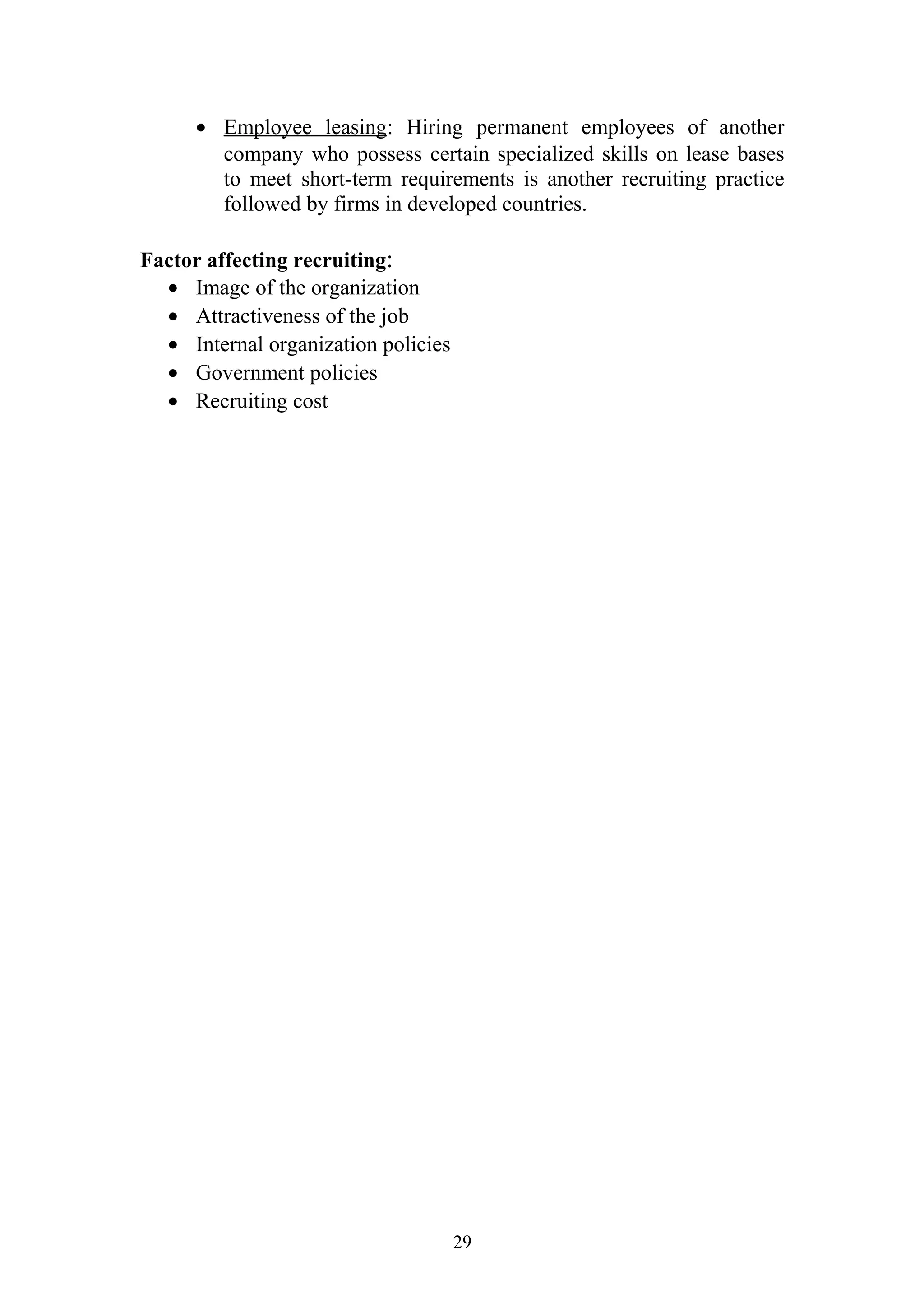 · Employee leasing : Hiring permanent employees of another 
company who possess certain specialized skills on lease bases 
to meet short-term requirements is another recruiting practice 
followed by firms in developed countries. 
Factor affecting recruiting: 
· Image of the organization 
· Attractiveness of the job 
· Internal organization policies 
· Government policies 
· Recruiting cost 
29 
 