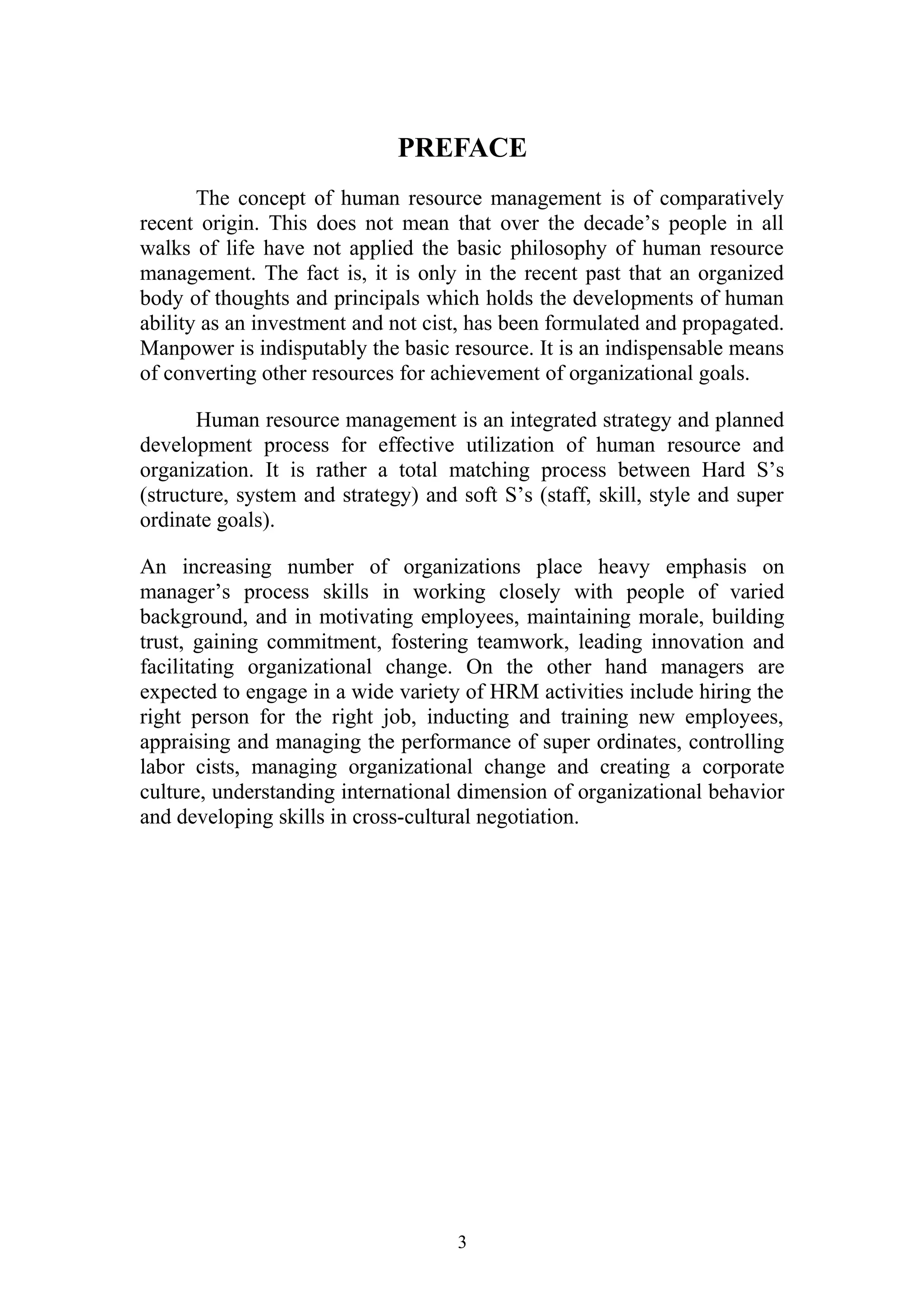 PREFACE 
The concept of human resource management is of comparatively 
recent origin. This does not mean that over the decade’s people in all 
walks of life have not applied the basic philosophy of human resource 
management. The fact is, it is only in the recent past that an organized 
body of thoughts and principals which holds the developments of human 
ability as an investment and not cist, has been formulated and propagated. 
Manpower is indisputably the basic resource. It is an indispensable means 
of converting other resources for achievement of organizational goals. 
Human resource management is an integrated strategy and planned 
development process for effective utilization of human resource and 
organization. It is rather a total matching process between Hard S’s 
(structure, system and strategy) and soft S’s (staff, skill, style and super 
ordinate goals). 
An increasing number of organizations place heavy emphasis on 
manager’s process skills in working closely with people of varied 
background, and in motivating employees, maintaining morale, building 
trust, gaining commitment, fostering teamwork, leading innovation and 
facilitating organizational change. On the other hand managers are 
expected to engage in a wide variety of HRM activities include hiring the 
right person for the right job, inducting and training new employees, 
appraising and managing the performance of super ordinates, controlling 
labor cists, managing organizational change and creating a corporate 
culture, understanding international dimension of organizational behavior 
and developing skills in cross-cultural negotiation. 
3 
 