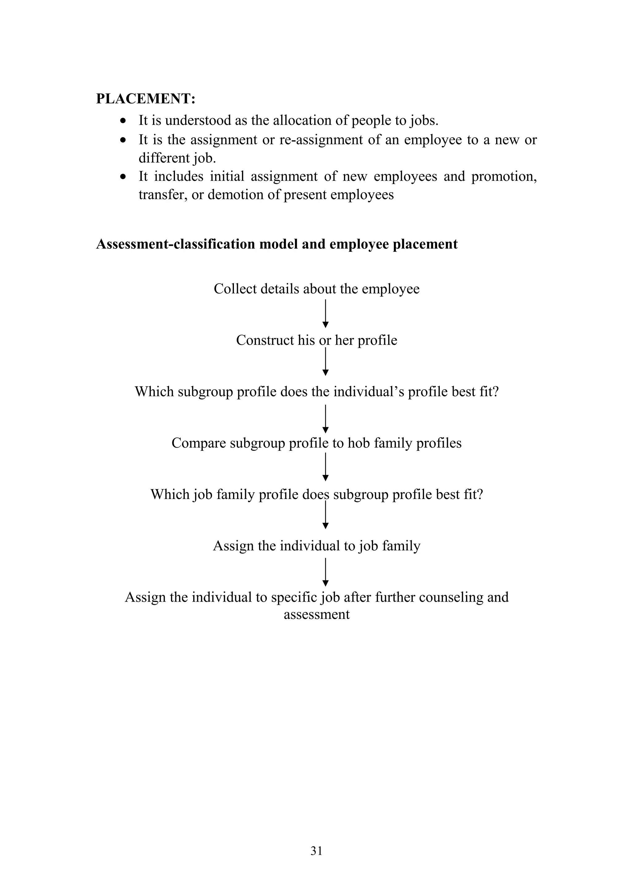 PLACEMENT: 
· It is understood as the allocation of people to jobs. 
· It is the assignment or re-assignment of an employee to a new or 
different job. 
· It includes initial assignment of new employees and promotion, 
transfer, or demotion of present employees 
Assessment-classification model and employee placement 
Collect details about the employee 
Construct his or her profile 
Which subgroup profile does the individual’s profile best fit? 
Compare subgroup profile to hob family profiles 
Which job family profile does subgroup profile best fit? 
Assign the individual to job family 
Assign the individual to specific job after further counseling and 
assessment 
31 
 