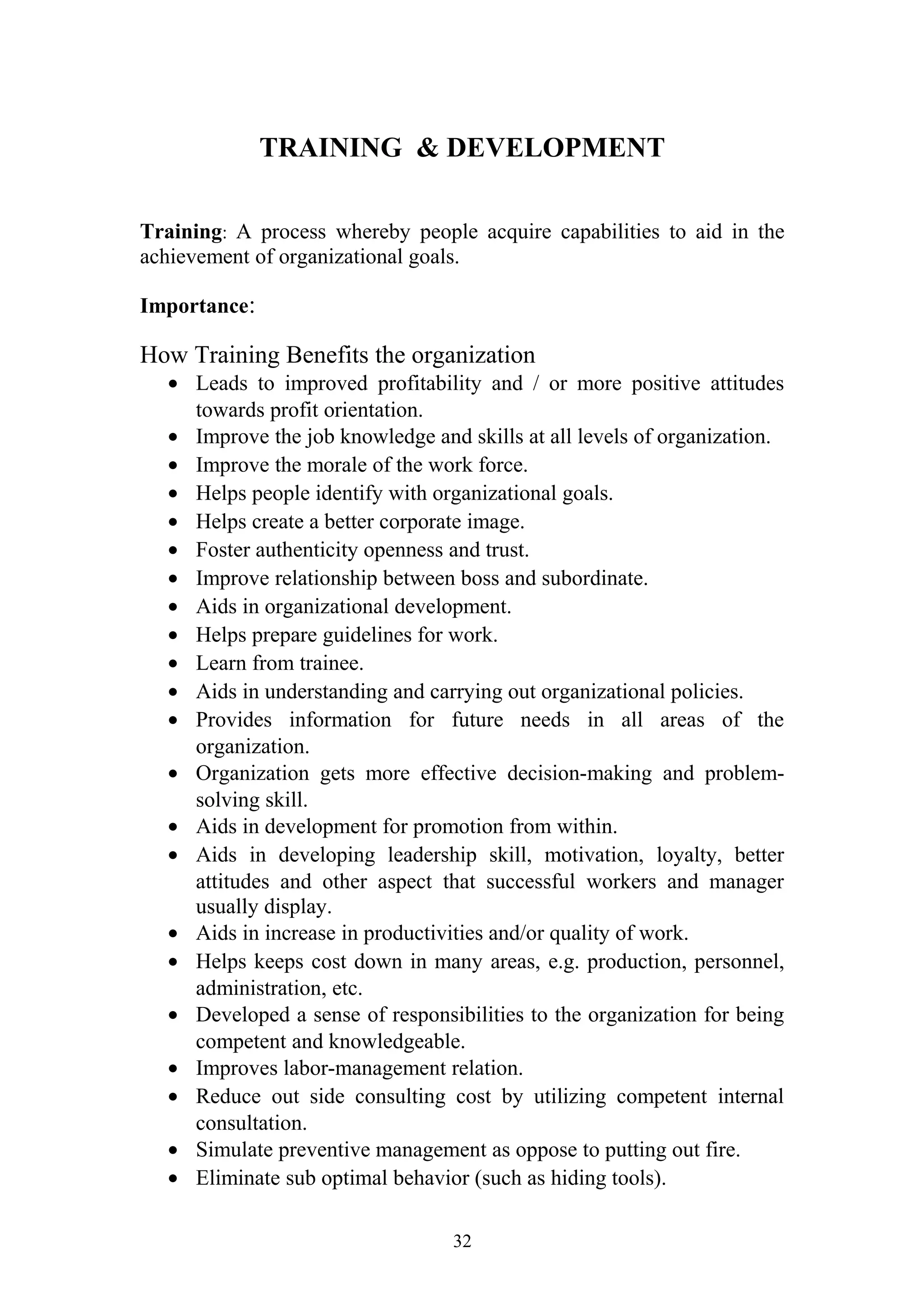 TRAINING & DEVELOPMENT 
Training: A process whereby people acquire capabilities to aid in the 
achievement of organizational goals. 
Importance: 
How Training Benefits the organization 
· Leads to improved profitability and / or more positive attitudes 
towards profit orientation. 
· Improve the job knowledge and skills at all levels of organization. 
· Improve the morale of the work force. 
· Helps people identify with organizational goals. 
· Helps create a better corporate image. 
· Foster authenticity openness and trust. 
· Improve relationship between boss and subordinate. 
· Aids in organizational development. 
· Helps prepare guidelines for work. 
· Learn from trainee. 
· Aids in understanding and carrying out organizational policies. 
· Provides information for future needs in all areas of the 
organization. 
· Organization gets more effective decision-making and problem-solving 
skill. 
· Aids in development for promotion from within. 
· Aids in developing leadership skill, motivation, loyalty, better 
attitudes and other aspect that successful workers and manager 
usually display. 
· Aids in increase in productivities and/or quality of work. 
· Helps keeps cost down in many areas, e.g. production, personnel, 
administration, etc. 
· Developed a sense of responsibilities to the organization for being 
competent and knowledgeable. 
· Improves labor-management relation. 
· Reduce out side consulting cost by utilizing competent internal 
consultation. 
· Simulate preventive management as oppose to putting out fire. 
· Eliminate sub optimal behavior (such as hiding tools). 
32 
 