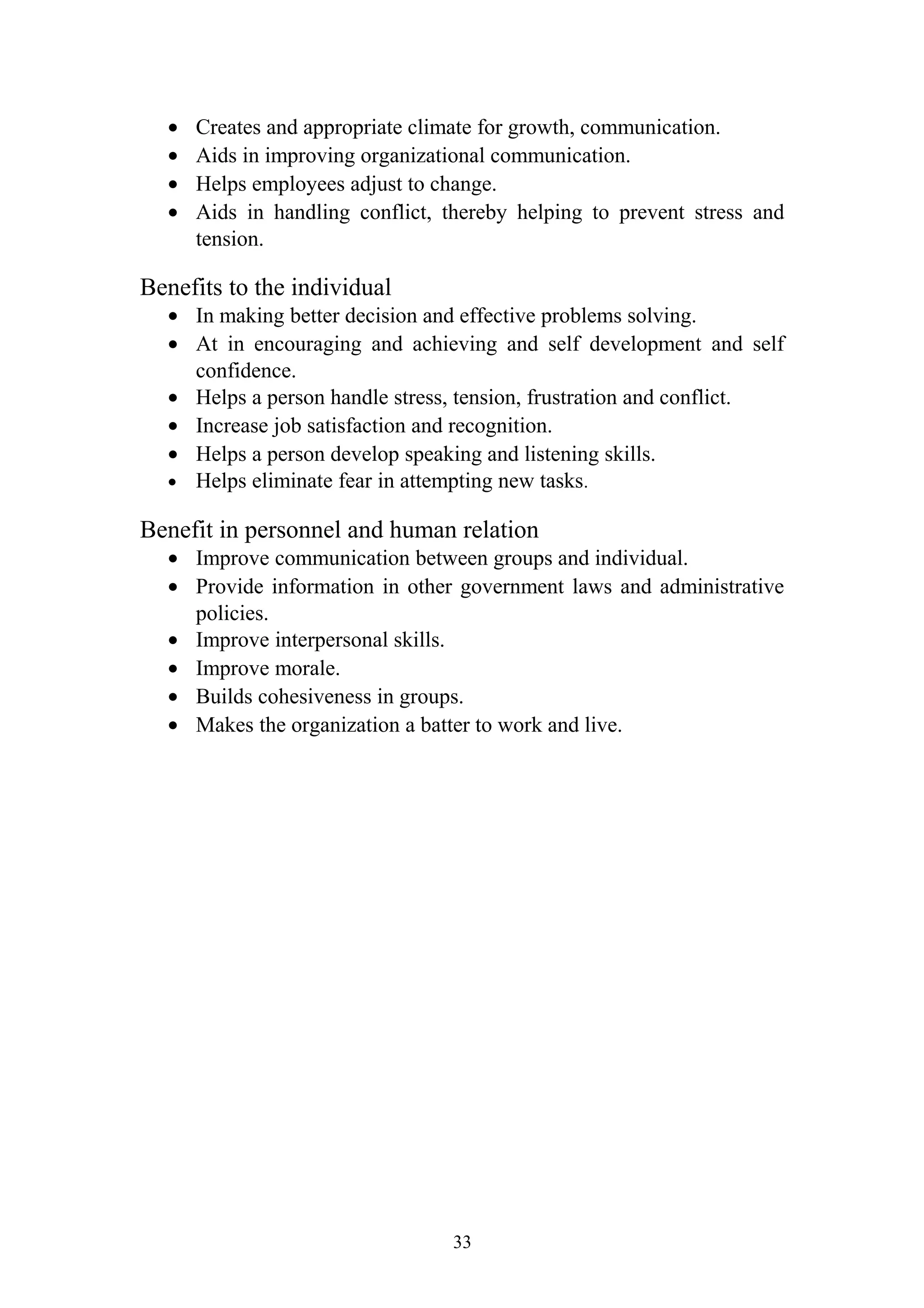 · Creates and appropriate climate for growth, communication. 
· Aids in improving organizational communication. 
· Helps employees adjust to change. 
· Aids in handling conflict, thereby helping to prevent stress and 
tension. 
Benefits to the individual 
· In making better decision and effective problems solving. 
· At in encouraging and achieving and self development and self 
confidence. 
· Helps a person handle stress, tension, frustration and conflict. 
· Increase job satisfaction and recognition. 
· Helps a person develop speaking and listening skills. 
· Helps eliminate fear in attempting new tasks. 
Benefit in personnel and human relation 
· Improve communication between groups and individual. 
· Provide information in other government laws and administrative 
policies. 
· Improve interpersonal skills. 
· Improve morale. 
· Builds cohesiveness in groups. 
· Makes the organization a batter to work and live. 
33 
 