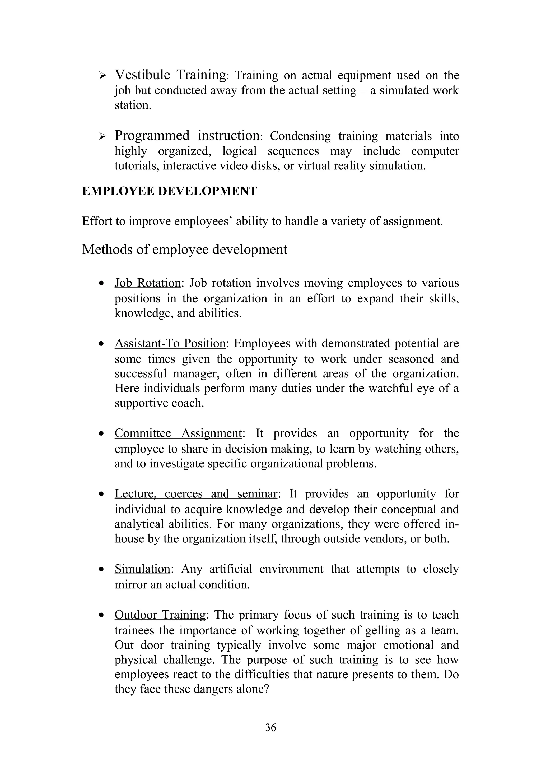  Vestibule Training: Training on actual equipment used on the 
job but conducted away from the actual setting – a simulated work 
station. 
 Programmed instruction: Condensing training materials into 
highly organized, logical sequences may include computer 
tutorials, interactive video disks, or virtual reality simulation. 
EMPLOYEE DEVELOPMENT 
Effort to improve employees’ ability to handle a variety of assignment. 
Methods of employee development 
· Job Rotation : Job rotation involves moving employees to various 
positions in the organization in an effort to expand their skills, 
knowledge, and abilities. 
· Assistant-To Position : Employees with demonstrated potential are 
some times given the opportunity to work under seasoned and 
successful manager, often in different areas of the organization. 
Here individuals perform many duties under the watchful eye of a 
supportive coach. 
· Committee Assignment : It provides an opportunity for the 
employee to share in decision making, to learn by watching others, 
and to investigate specific organizational problems. 
· Lecture, coerces and seminar : It provides an opportunity for 
individual to acquire knowledge and develop their conceptual and 
analytical abilities. For many organizations, they were offered in-house 
by the organization itself, through outside vendors, or both. 
· Simulation : Any artificial environment that attempts to closely 
mirror an actual condition. 
· Outdoor Training : The primary focus of such training is to teach 
trainees the importance of working together of gelling as a team. 
Out door training typically involve some major emotional and 
physical challenge. The purpose of such training is to see how 
employees react to the difficulties that nature presents to them. Do 
they face these dangers alone? 
36 
 