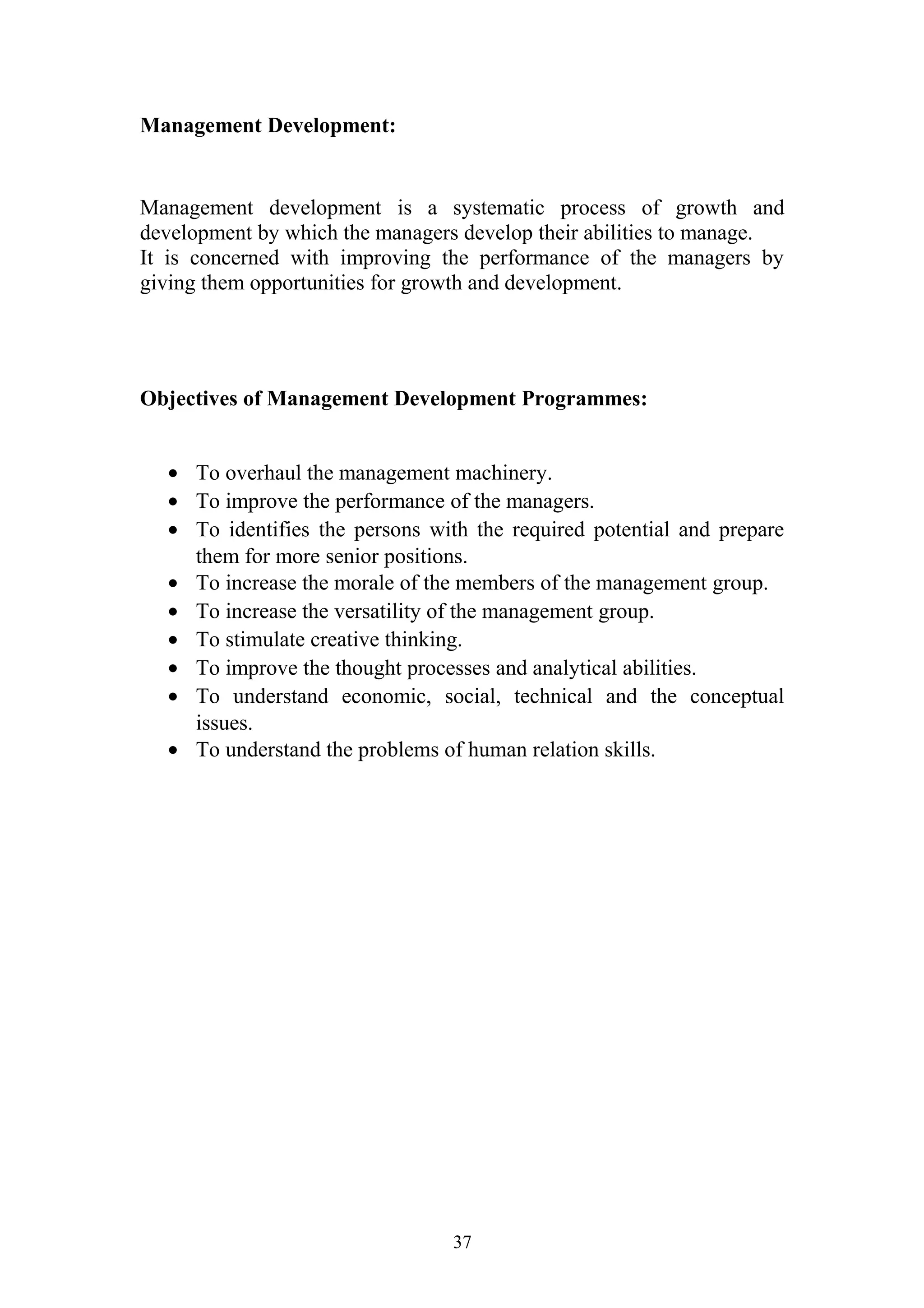 Management Development: 
Management development is a systematic process of growth and 
development by which the managers develop their abilities to manage. 
It is concerned with improving the performance of the managers by 
giving them opportunities for growth and development. 
Objectives of Management Development Programmes: 
· To overhaul the management machinery. 
· To improve the performance of the managers. 
· To identifies the persons with the required potential and prepare 
them for more senior positions. 
· To increase the morale of the members of the management group. 
· To increase the versatility of the management group. 
· To stimulate creative thinking. 
· To improve the thought processes and analytical abilities. 
· To understand economic, social, technical and the conceptual 
issues. 
· To understand the problems of human relation skills. 
37 
 