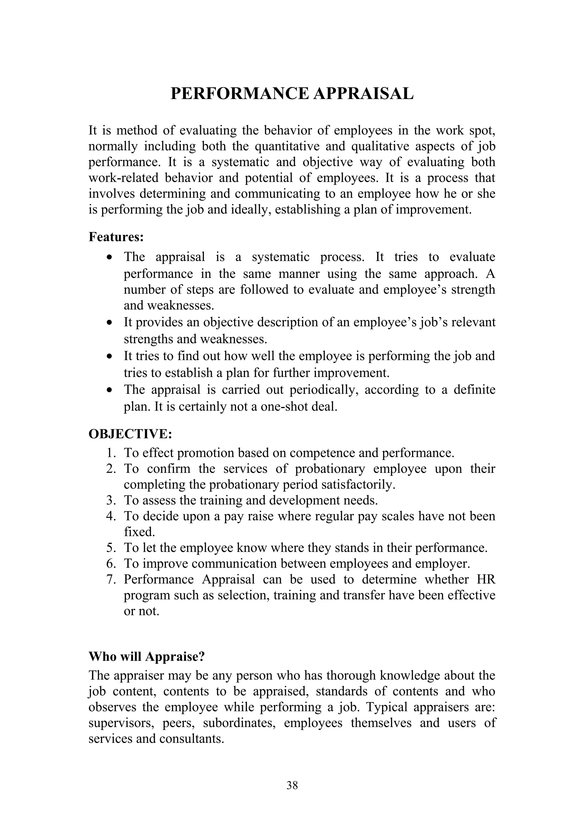 PERFORMANCE APPRAISAL 
It is method of evaluating the behavior of employees in the work spot, 
normally including both the quantitative and qualitative aspects of job 
performance. It is a systematic and objective way of evaluating both 
work-related behavior and potential of employees. It is a process that 
involves determining and communicating to an employee how he or she 
is performing the job and ideally, establishing a plan of improvement. 
Features: 
· The appraisal is a systematic process. It tries to evaluate 
performance in the same manner using the same approach. A 
number of steps are followed to evaluate and employee’s strength 
and weaknesses. 
· It provides an objective description of an employee’s job’s relevant 
strengths and weaknesses. 
· It tries to find out how well the employee is performing the job and 
tries to establish a plan for further improvement. 
· The appraisal is carried out periodically, according to a definite 
plan. It is certainly not a one-shot deal. 
OBJECTIVE: 
1. To effect promotion based on competence and performance. 
2. To confirm the services of probationary employee upon their 
completing the probationary period satisfactorily. 
3. To assess the training and development needs. 
4. To decide upon a pay raise where regular pay scales have not been 
fixed. 
5. To let the employee know where they stands in their performance. 
6. To improve communication between employees and employer. 
7. Performance Appraisal can be used to determine whether HR 
program such as selection, training and transfer have been effective 
or not. 
Who will Appraise? 
The appraiser may be any person who has thorough knowledge about the 
job content, contents to be appraised, standards of contents and who 
observes the employee while performing a job. Typical appraisers are: 
supervisors, peers, subordinates, employees themselves and users of 
services and consultants. 
38 
 