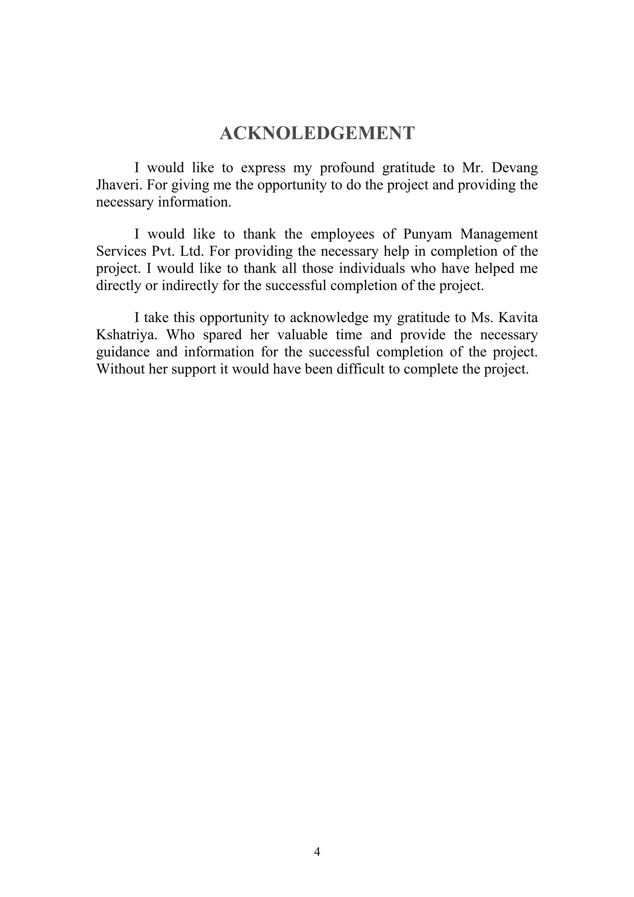 ACKNOLEDGEMENT 
I would like to express my profound gratitude to Mr. Devang 
Jhaveri. For giving me the opportunity to do the project and providing the 
necessary information. 
I would like to thank the employees of Punyam Management 
Services Pvt. Ltd. For providing the necessary help in completion of the 
project. I would like to thank all those individuals who have helped me 
directly or indirectly for the successful completion of the project. 
I take this opportunity to acknowledge my gratitude to Ms. Kavita 
Kshatriya. Who spared her valuable time and provide the necessary 
guidance and information for the successful completion of the project. 
Without her support it would have been difficult to complete the project. 
4 
 
