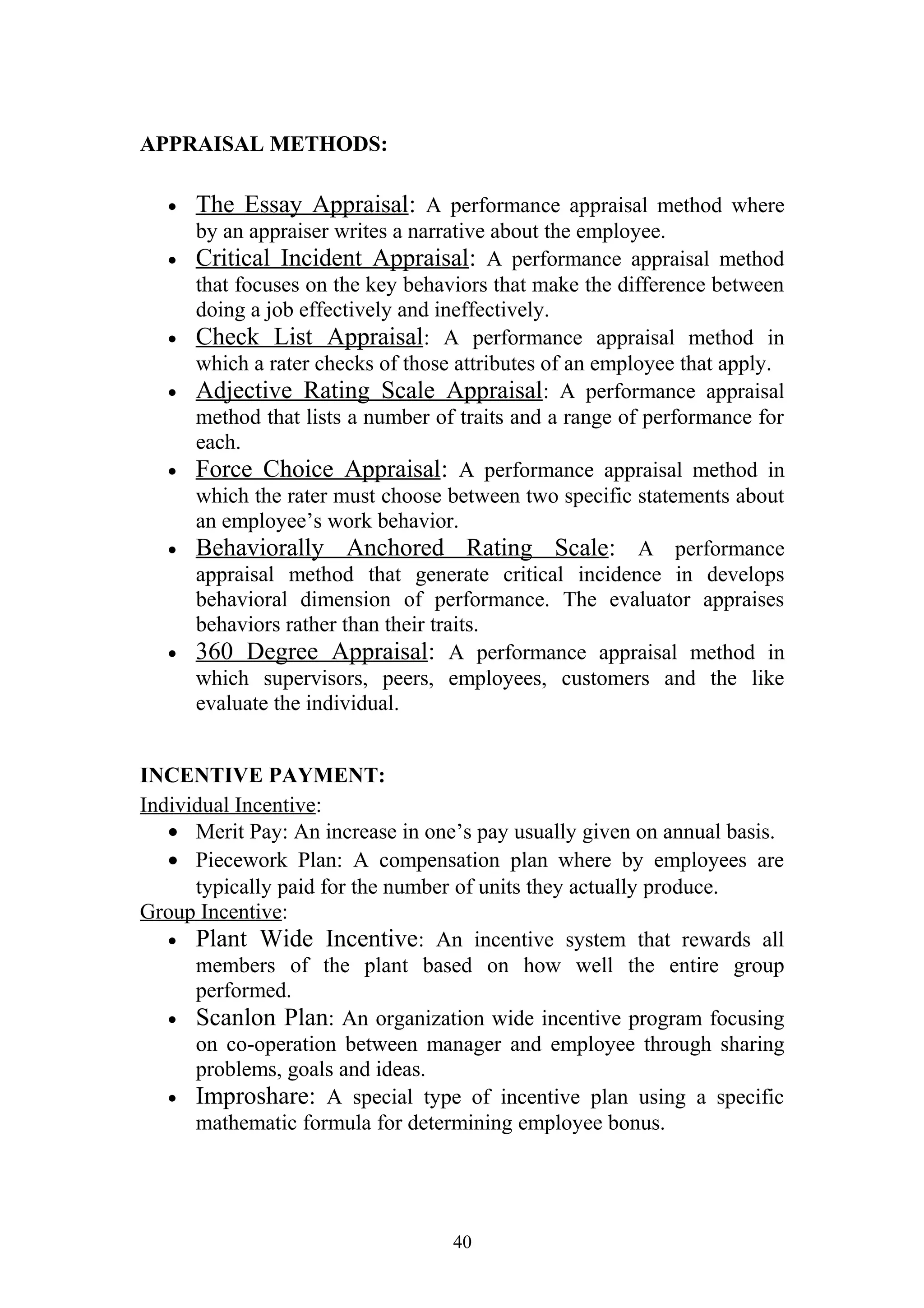 APPRAISAL METHODS: 
· The Essay Appraisal : A performance appraisal method where 
by an appraiser writes a narrative about the employee. 
· Critical Incident Appraisal : A performance appraisal method 
that focuses on the key behaviors that make the difference between 
doing a job effectively and ineffectively. 
· Check List Appraisal : A performance appraisal method in 
which a rater checks of those attributes of an employee that apply. 
· Adjective Rating Scale Appraisal : A performance appraisal 
method that lists a number of traits and a range of performance for 
each. 
· Force Choice Appraisal : A performance appraisal method in 
which the rater must choose between two specific statements about 
an employee’s work behavior. 
· Behaviorally Anchored Rating Scale : A performance 
appraisal method that generate critical incidence in develops 
behavioral dimension of performance. The evaluator appraises 
behaviors rather than their traits. 
· 360 Degree Appraisal : A performance appraisal method in 
which supervisors, peers, employees, customers and the like 
evaluate the individual. 
INCENTIVE PAYMENT: 
Individual Incentive: 
· Merit Pay: An increase in one’s pay usually given on annual basis. 
· Piecework Plan: A compensation plan where by employees are 
typically paid for the number of units they actually produce. 
Group Incentive: 
· Plant Wide Incentive: An incentive system that rewards all 
members of the plant based on how well the entire group 
performed. 
· Scanlon Plan: An organization wide incentive program focusing 
on co-operation between manager and employee through sharing 
problems, goals and ideas. 
· Improshare: A special type of incentive plan using a specific 
mathematic formula for determining employee bonus. 
40 
 