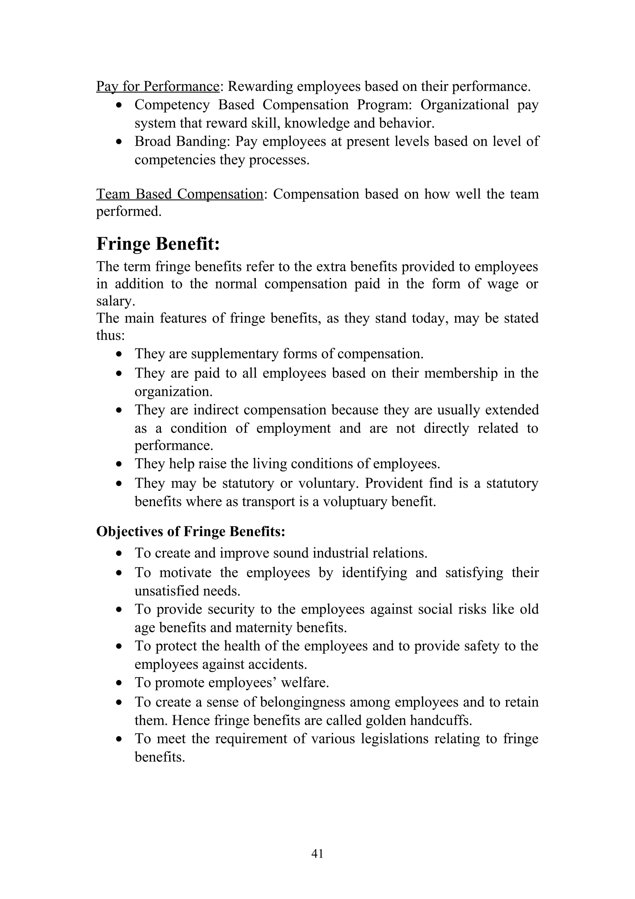 Pay for Performance: Rewarding employees based on their performance. 
· Competency Based Compensation Program: Organizational pay 
system that reward skill, knowledge and behavior. 
· Broad Banding: Pay employees at present levels based on level of 
competencies they processes. 
Team Based Compensation: Compensation based on how well the team 
performed. 
Fringe Benefit: 
The term fringe benefits refer to the extra benefits provided to employees 
in addition to the normal compensation paid in the form of wage or 
salary. 
The main features of fringe benefits, as they stand today, may be stated 
thus: 
· They are supplementary forms of compensation. 
· They are paid to all employees based on their membership in the 
organization. 
· They are indirect compensation because they are usually extended 
as a condition of employment and are not directly related to 
performance. 
· They help raise the living conditions of employees. 
· They may be statutory or voluntary. Provident find is a statutory 
benefits where as transport is a voluptuary benefit. 
Objectives of Fringe Benefits: 
· To create and improve sound industrial relations. 
· To motivate the employees by identifying and satisfying their 
unsatisfied needs. 
· To provide security to the employees against social risks like old 
age benefits and maternity benefits. 
· To protect the health of the employees and to provide safety to the 
employees against accidents. 
· To promote employees’ welfare. 
· To create a sense of belongingness among employees and to retain 
them. Hence fringe benefits are called golden handcuffs. 
· To meet the requirement of various legislations relating to fringe 
benefits. 
41 
 