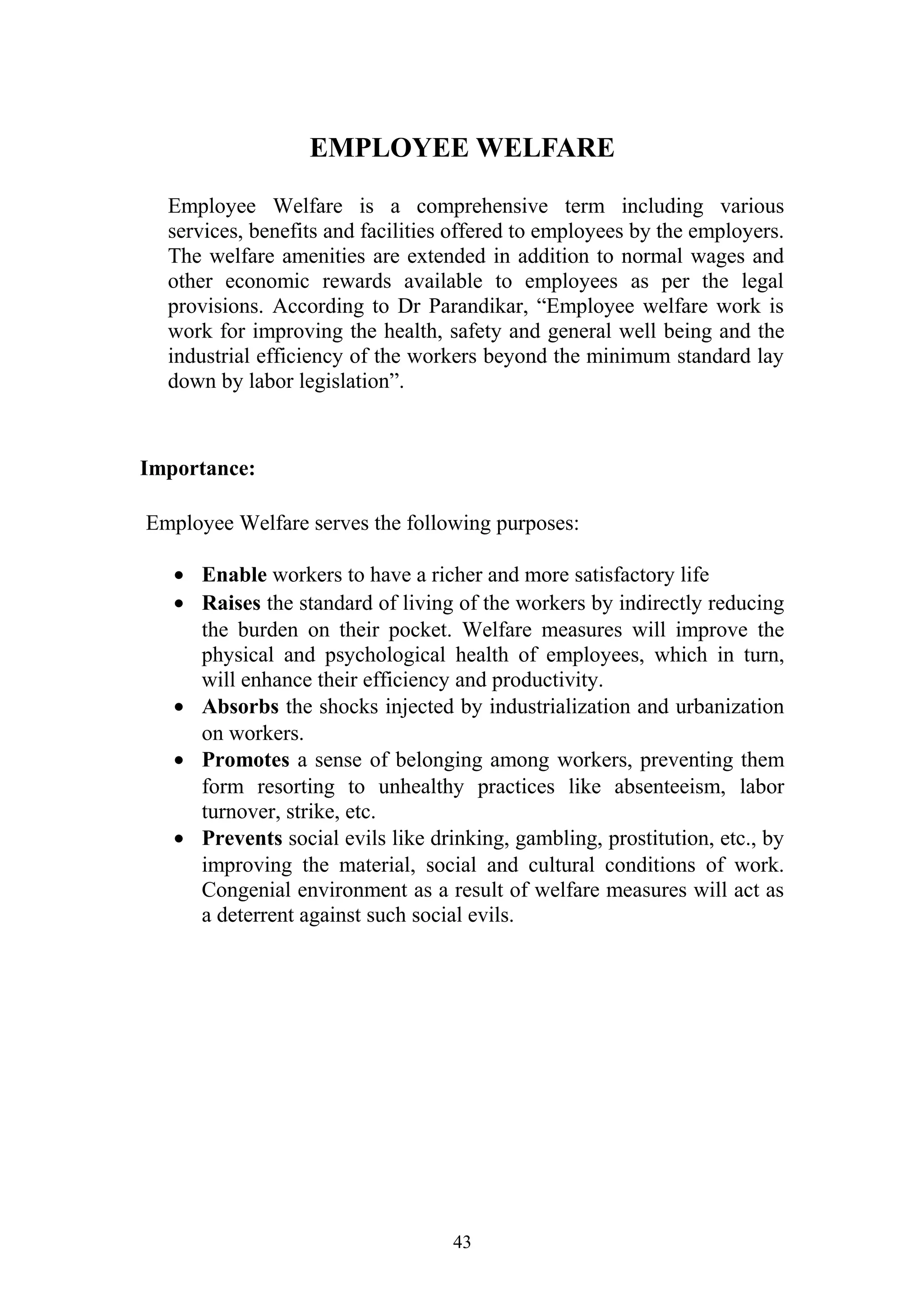 EMPLOYEE WELFARE 
Employee Welfare is a comprehensive term including various 
services, benefits and facilities offered to employees by the employers. 
The welfare amenities are extended in addition to normal wages and 
other economic rewards available to employees as per the legal 
provisions. According to Dr Parandikar, “Employee welfare work is 
work for improving the health, safety and general well being and the 
industrial efficiency of the workers beyond the minimum standard lay 
down by labor legislation”. 
Importance: 
Employee Welfare serves the following purposes: 
· Enable workers to have a richer and more satisfactory life 
· Raises the standard of living of the workers by indirectly reducing 
the burden on their pocket. Welfare measures will improve the 
physical and psychological health of employees, which in turn, 
will enhance their efficiency and productivity. 
· Absorbs the shocks injected by industrialization and urbanization 
on workers. 
· Promotes a sense of belonging among workers, preventing them 
form resorting to unhealthy practices like absenteeism, labor 
turnover, strike, etc. 
· Prevents social evils like drinking, gambling, prostitution, etc., by 
improving the material, social and cultural conditions of work. 
Congenial environment as a result of welfare measures will act as 
a deterrent against such social evils. 
43 
 